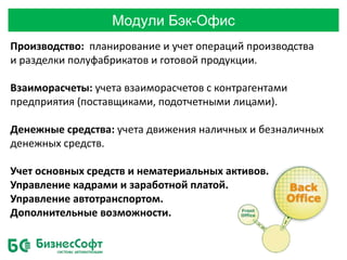 Модули Бэк-Офис
Производство: планирование и учет операций производства
и разделки полуфабрикатов и готовой продукции.
Взаиморасчеты: учета взаиморасчетов с контрагентами
предприятия (поставщиками, подотчетными лицами).
Денежные средства: учета движения наличных и безналичных
денежных средств.
Учет основных средств и нематериальных активов.
Управление кадрами и заработной платой.
Управление автотранспортом.
Дополнительные возможности.
 