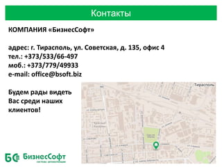 Контакты
КОМПАНИЯ «БизнесСофт»
адрес: г. Тирасполь, ул. Советская, д. 135, офис 4
тел.: +373/533/66-497
моб.: +373/779/49933
e-mail: office@bsoft.biz
Будем рады видеть
Вас среди наших
клиентов!
 