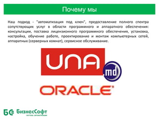 Почему мы
Наш подход - "автоматизация под ключ", предоставление полного спектра
сопутствующих услуг в области программного и аппаратного обеспечения:
консультации, поставка лицензионного программного обеспечения, установка,
настройка, обучение работе, проектирование и монтаж компьютерных сетей,
аппаратных (серверных комнат), сервисное обслуживание.
 