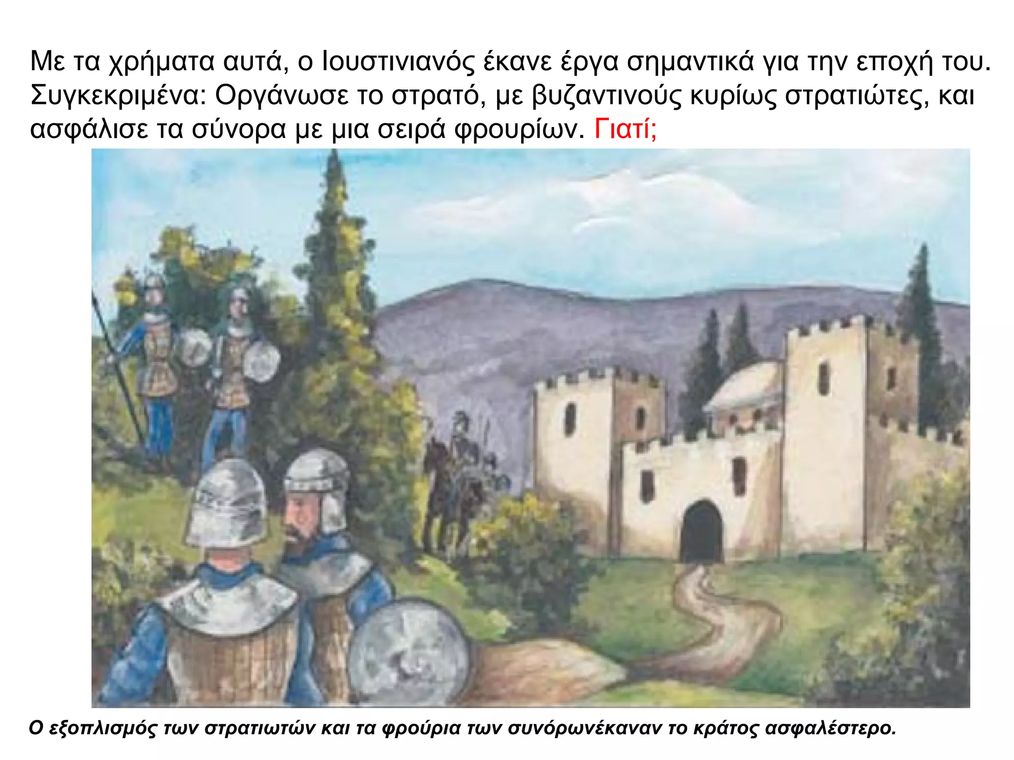 Με τα χρήματα αυτά, ο Ιουστινιανός έκανε έργα σημαντικά για την εποχή του.
Συγκεκριμένα: Οργάνωσε το στρατό, με βυζαντινούς κυρίως στρατιώτες, και
ασφάλισε τα σύνορα με μια σειρά φρουρίων. Γιατί;
Ο εξοπλισμός των στρατιωτών και τα φρούρια των συνόρωνέκαναν το κράτος ασφαλέστερο.
 