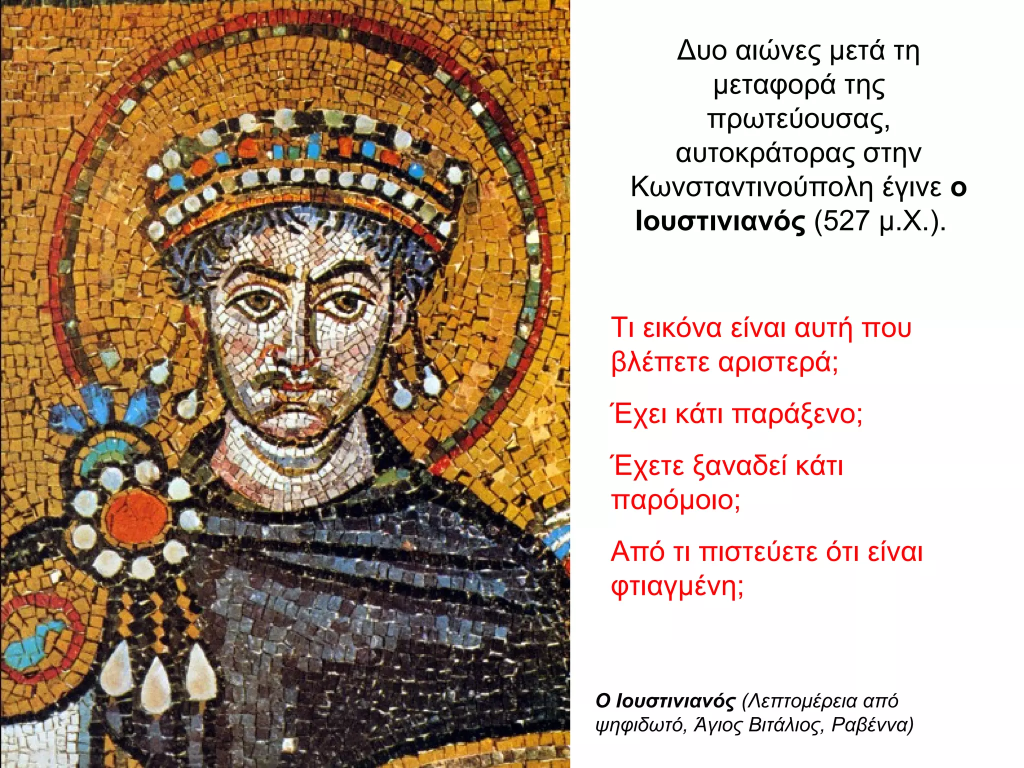Δυο αιώνες μετά τη
μεταφορά της
πρωτεύουσας,
αυτοκράτορας στην
Κωνσταντινούπολη έγινε ο
Ιουστινιανός (527 μ.Χ.).
Ο Ιουστινιανός (Λεπτομέρεια από
ψηφιδωτό, Άγιος Βιτάλιος, Ραβέννα)
Τι εικόνα είναι αυτή που
βλέπετε αριστερά;
Έχει κάτι παράξενο;
Έχετε ξαναδεί κάτι
παρόμοιο;
Από τι πιστεύετε ότι είναι
φτιαγμένη;
 