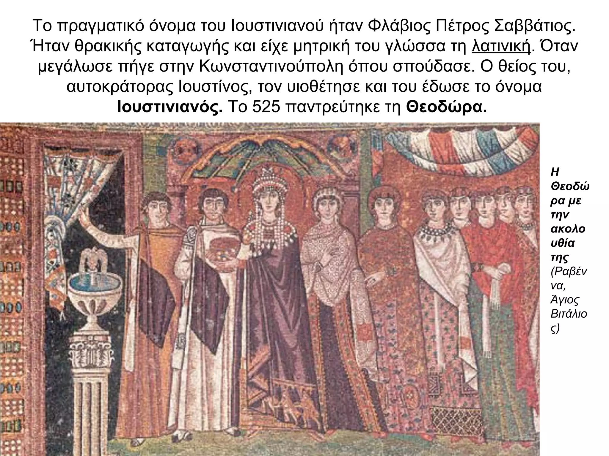 Το πραγματικό όνομα του Ιουστινιανού ήταν Φλάβιος Πέτρος Σαββάτιος.
Ήταν θρακικής καταγωγής και είχε μητρική του γλώσσα τη λατινική. Όταν
μεγάλωσε πήγε στην Κωνσταντινούπολη όπου σπούδασε. Ο θείος του,
αυτοκράτορας Ιουστίνος, τον υιοθέτησε και του έδωσε το όνομα
Ιουστινιανός. Το 525 παντρεύτηκε τη Θεοδώρα.
Η
Θεοδώ
ρα με
την
ακολο
υθία
της
(Ραβέν
να,
Άγιος
Βιτάλιο
ς)
 