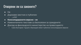 Отворени ли са законите?
● Не
● Държавен вестник е публичен
○ … в PDF
● Консолидираните версии - не
● Изменителните текстове са безполезни за гражданите
● Доклад на финландското министерство на правосъдието:
○ Само България, Гърция и Ирландия нямат публични консолидирани версии
 