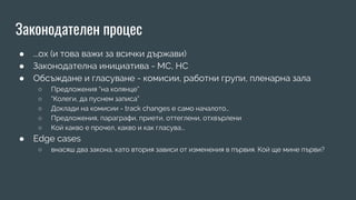 Законодателен процес
● ...ох (и това важи за всички държави)
● Законодателна инициатива - МС, НС
● Обсъждане и гласуване - комисии, работни групи, пленарна зала
○ Предложения “на колянце”
○ “Колеги, да пуснем записа”
○ Доклади на комисии - track changes е само началото…
○ Предложения, параграфи, приети, оттеглени, отхвърлени
○ Кой какво е прочел, какво и как гласува...
● Edge cases
○ внасяш два закона, като втория зависи от изменения в първия. Кой ще мине първи?
 