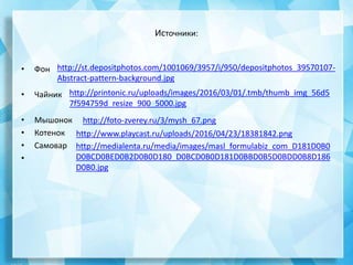 Источники:
• Фон
• Чайник
• Мышонок
• Котенок
• Самовар
•
http://st.depositphotos.com/1001069/3957/i/950/depositphotos_39570107-
Abstract-pattern-background.jpg
http://printonic.ru/uploads/images/2016/03/01/.tmb/thumb_img_56d5
7f594759d_resize_900_5000.jpg
http://foto-zverey.ru/3/mysh_67.png
http://www.playcast.ru/uploads/2016/04/23/18381842.png
http://medialenta.ru/media/images/masl_formulabiz_com_D181D0B0
D0BCD0BED0B2D0B0D180_D0BCD0B0D181D0BBD0B5D0BDD0B8D186
D0B0.jpg
 