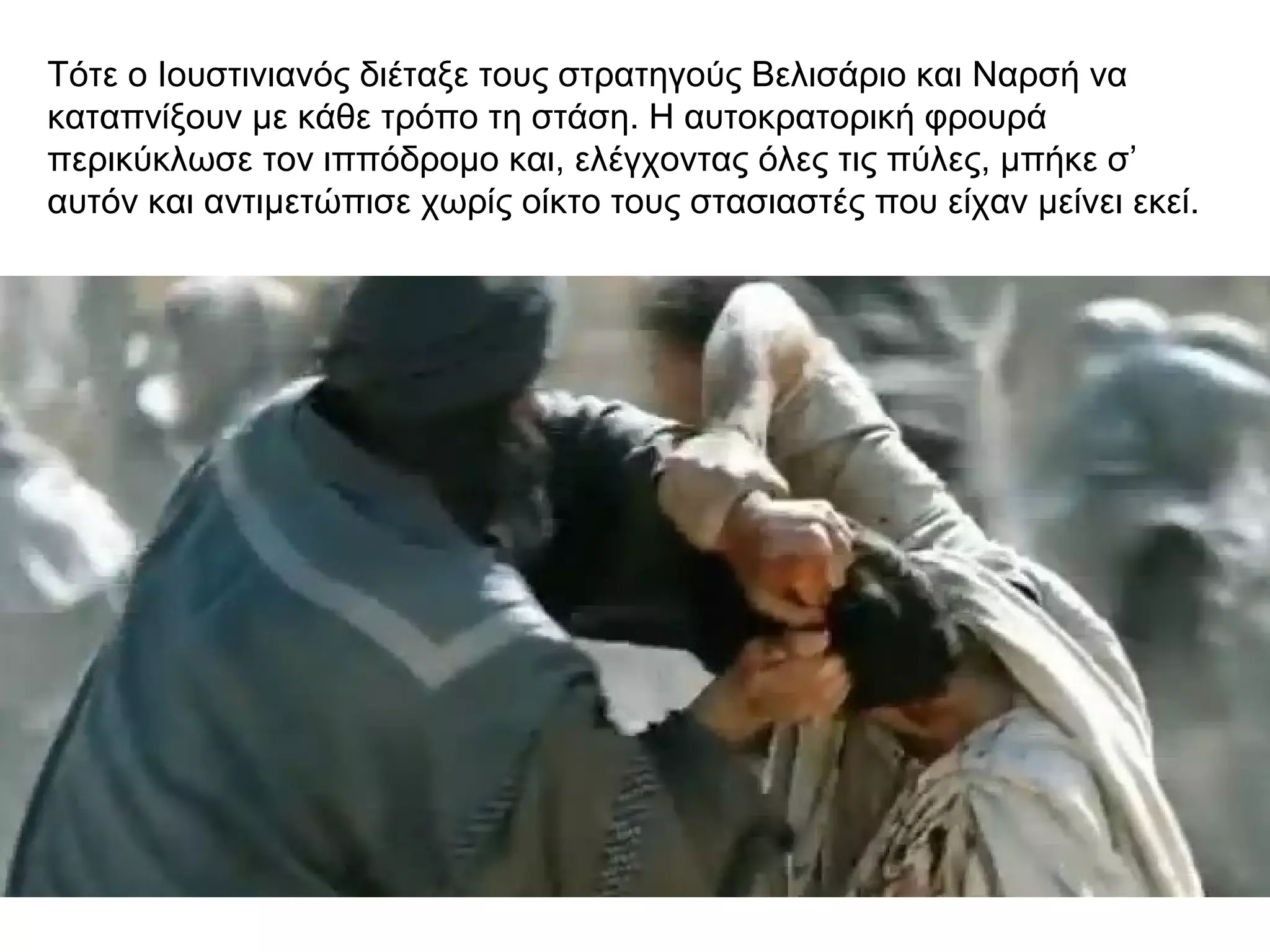 Τότε ο Ιουστινιανός διέταξε τους στρατηγούς Βελισάριο και Ναρσή να
καταπνίξουν με κάθε τρόπο τη στάση. Η αυτοκρατορική φρουρά
περικύκλωσε τον ιππόδρομο και, ελέγχοντας όλες τις πύλες, μπήκε σ’
αυτόν και αντιμετώπισε χωρίς οίκτο τους στασιαστές που είχαν μείνει εκεί.
 