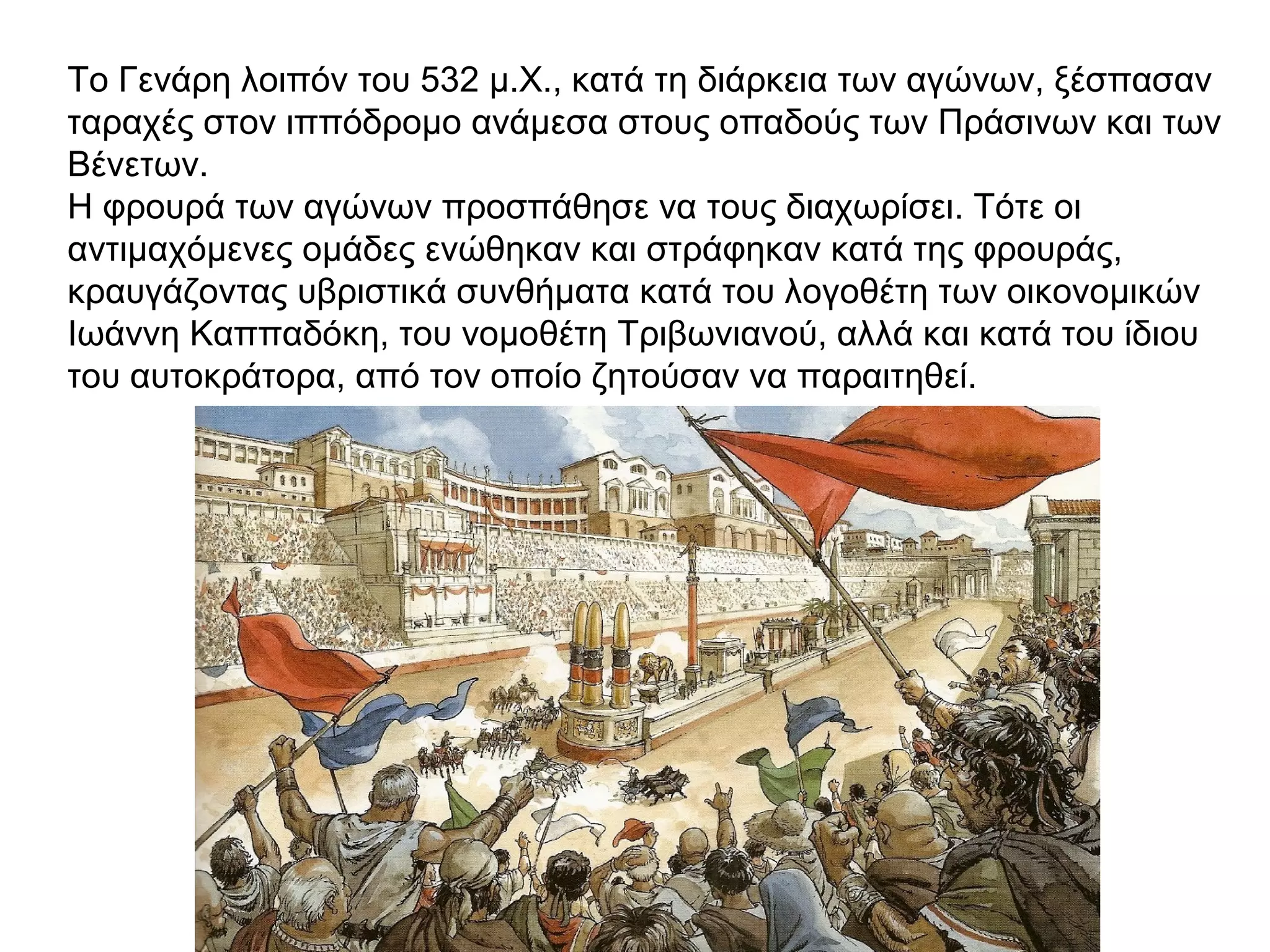 Το Γενάρη λοιπόν του 532 μ.Χ., κατά τη διάρκεια των αγώνων, ξέσπασαν
ταραχές στον ιππόδρομο ανάμεσα στους οπαδούς των Πράσινων και των
Βένετων.
Η φρουρά των αγώνων προσπάθησε να τους διαχωρίσει. Τότε οι
αντιμαχόμενες ομάδες ενώθηκαν και στράφηκαν κατά της φρουράς,
κραυγάζοντας υβριστικά συνθήματα κατά του λογοθέτη των οικονομικών
Ιωάννη Καππαδόκη, του νομοθέτη Τριβωνιανού, αλλά και κατά του ίδιου
του αυτοκράτορα, από τον οποίο ζητούσαν να παραιτηθεί.
 