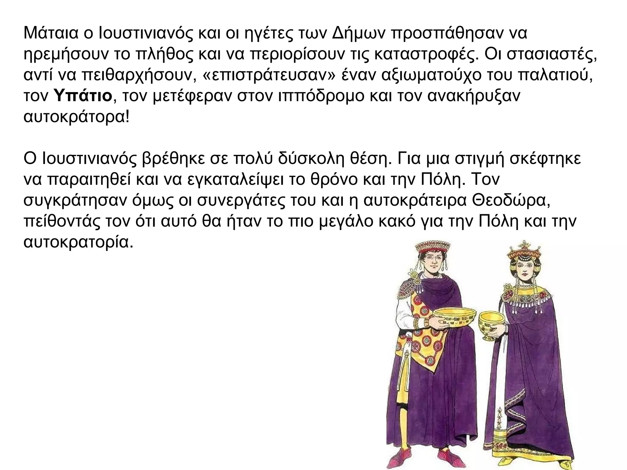 Μάταια ο Ιουστινιανός και οι ηγέτες των Δήμων προσπάθησαν να
ηρεμήσουν το πλήθος και να περιορίσουν τις καταστροφές. Οι στασιαστές,
αντί να πειθαρχήσουν, «επιστράτευσαν» έναν αξιωματούχο του παλατιού,
τον Yπάτιο, τον μετέφεραν στον ιππόδρομο και τον ανακήρυξαν
αυτοκράτορα!
Ο Ιουστινιανός βρέθηκε σε πολύ δύσκολη θέση. Για μια στιγμή σκέφτηκε
να παραιτηθεί και να εγκαταλείψει το θρόνο και την Πόλη. Τον
συγκράτησαν όμως οι συνεργάτες του και η αυτοκράτειρα Θεοδώρα,
πείθοντάς τον ότι αυτό θα ήταν το πιο μεγάλο κακό για την Πόλη και την
αυτοκρατορία.
 
