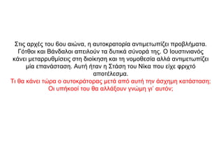 Στις αρχές του 6ου αιώνα, η αυτοκρατορία αντιμετωπίζει προβλήματα.
Γότθοι και Βάνδαλοι απειλούν τα δυτικά σύνορά της. Ο Ιουστινιανός
κάνει μεταρρυθμίσεις στη διοίκηση και τη νομοθεσία αλλά αντιμετωπίζει
μία επανάσταση. Αυτή ήταν η Στάση του Νίκα που είχε φριχτό
αποτέλεσμα.
Τι θα κάνει τώρα ο αυτοκράτορας μετά από αυτή την άσχημη κατάσταση;
Οι υπήκοοί του θα αλλάξουν γνώμη γι’ αυτόν;
 