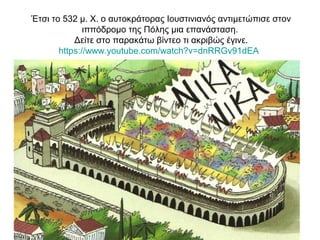 Έτσι το 532 μ. Χ. ο αυτοκράτορας Ιουστινιανός αντιμετώπισε στον
ιππόδρομο της Πόλης μια επανάσταση.
Δείτε στο παρακάτω βίντεο τι ακριβώς έγινε.
https://www.youtube.com/watch?v=dnRRGv91dEA
 