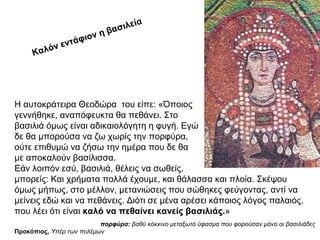 Η αυτοκράτειρα Θεοδώρα του είπε: «Όποιος
γεννήθηκε, αναπόφευκτα θα πεθάνει. Στο
βασιλιά όμως είναι αδικαιολόγητη η φυγή. Εγώ
δε θα μπορούσα να ζω χωρίς την πορφύρα,
ούτε επιθυμώ να ζήσω την ημέρα που δε θα
με αποκαλούν βασίλισσα.
Εάν λοιπόν εσύ, βασιλιά, θέλεις να σωθείς,
μπορείς: Και χρήματα πολλά έχουμε, και θάλασσα και πλοία. Σκέψου
όμως μήπως, στο μέλλον, μετανιώσεις που σώθηκες φεύγοντας, αντί να
μείνεις εδώ και να πεθάνεις. Διότι σε μένα αρέσει κάποιος λόγος παλαιός,
που λέει ότι είναι καλό να πεθαίνει κανείς βασιλιάς.»
Προκόπιος, Yπέρ των πολέμων
Καλόν εντάφιον η βασιλεία
πορφύρα: βαθύ κόκκινο μεταξωτό ύφασμα που φορούσαν μόνο οι βασιλιάδες
 
