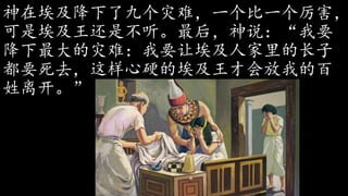 神在埃及降下了九个灾难，一个比一个厉害，
可是埃及王还是不听。最后，神说：“我要
降下最大的灾难：我要让埃及人家里的长子
都要死去，这样心硬的埃及王才会放我的百
姓离开。”
 
