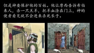 神又叫摩西和亚伦再去跟埃及王说：“我要
显示我的大能力，埃及王便会知道我是神！”
于是摩西和亚伦又对埃及王说：“请允许神
的百姓离开！” “绝不可以！”埃及王愤
怒的说。
但是神要保护他的百姓。他让摩西告诉希伯
来人，杀一只羔羊，把羊血涂在门上，神的
使者看见就不会进来杀死长子。
 