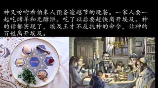 神又吩咐希伯来人预备逾越节的晚餐。一家人要一
起吃烤羊和无酵饼。吃了以后要赶快离开埃及。神
的话都实现了，埃及王才不反抗神的命令，让神的
百姓离开埃及。
 