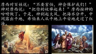 摩西对百姓说：“不要害怕，神会保护我们！”
神对摩西说：“把你的杖举起来！”摩西按神的
吩咐做了。于是，神刮起大风，把海水分开，中
间露出干地，希伯来人从干地上平安地走过了红
海。
 