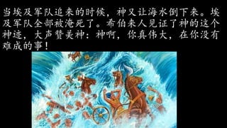 当埃及军队追来的时候，神又让海水倒下来。埃
及军队全部被淹死了。希伯来人见证了神的这个
神迹，大声赞美神：神啊，你真伟大，在你没有
难成的事！
 