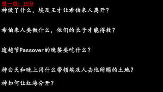 想一想：15分
神做了什么，埃及王才让希伯来人离开？
希伯来人要做什么，他们的长子才能得救？
逾越节Passover的晚餐要吃什么？
神白天和晚上用什么带领埃及人去他所赐的土地？
神如何让红海分开？
 