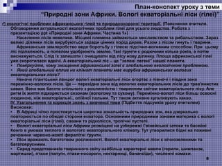 8
ґ) екологічні проблеми африканських гілей та природоохоронні території. (Пояснення вчителя.
Обговорення актуальності екологічних проблем гілеї для усього людства. Робота з
презентацією ppt «Природні зони Африки. Частина 1»)
Населення лісів невелике. Місцеві племена займаються мисливством та рибальством. Зараз
великі ділянки лісів вирубуються заради цінних порід дерев. Разом з лісом гинуть і тварини.
Африканське землеробство веде боротьбу з гілеєю підсічно-вогняним способом. При цьому
ліс підпалюють, а попелом удобрюють землю. Такі ґрунти є родючими кілька років, а потім
виснажуються. Слід їх залишати і очищувати від лісу нову ділянку. Площа африканської гілеї
уже скоротилася вдвічі. А екваторіальний ліс – це “зелені легені” нашої планети.
•    Поміркуйте, чому знищення африканської гілеї є глобальною екологічною проблемою.
•    Який глобальний вплив на клімат планети має вирубка африканських вологих 
екваторіальних лісів?
Неначе гігантський ланцюг вологі екваторіальні ліси огортає з півночі і півдня зона
перемінно-вологих лісів. Це — перехідна зона від вологих екваторіальних лісів до трав'янистих
саван. Вона має багато спільного з рослинністю і тваринним світом екваторіального лісу. Але
ритм їх життя підкоряється сезонам (вологому та сухому). Перемінно-вологі ліси більш освоєні
людиною, ніж екваторіальні., олійної пальми. Тут також активно культивують какао.
ІV. Узагальнення та корекція знань з вивченої теми (Підбиття підсумків уроку вчителем)
Висновки:
• В Африці чітко простежується широтна зональність природних зон, яка дзеркально
повторюється по обидві сторони екватора. Основними природними зонами материка є вологі
екваторіальні ліси (гілеї), савани та рідколісся, тропічні пустелі.
• Вологі екваторіальні ліси Африки розміщені на узбережжі Гвінейської затоки та басейні
Конго в умовах теплого й вологого екваторіального клімату. Тут утворилися бідні на поживні
речовини червоно-жовті фералітні ґрунти.
• Ліси вражають багатством рослинності. Вологі екваторіальні ліси є вічнозеленими та
багатоярусними.
• Серед представників тваринного світу найбільш характерні мавпи (горили, шимпанзе,
мартишки), птахи (папуги, птахи-носороги, нектарниці, бананоїди), численні комахи.
План-конспект уроку з теми
“Природні зони Африки. Вологі екваторіальні ліси (гілеї)”
 