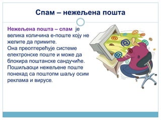 Спам – нежељена пошта
Нежељена пошта – спам је
велика количина е-поште коју не
желите да примите.
Она преоптерећује системе
електронске поште и може да
блокира поштанске сандучиће.
Пошиљаоци нежељене поште
понекад са поштопм шаљу осим
реклама и вирусе.
 
