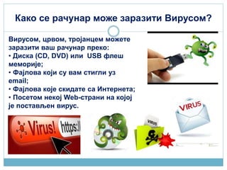 Како се рачунар може заразити Вирусом?
Вирусом, црвом, тројанцем можете
заразити ваш рачунар преко:
• Диска (CD, DVD) или USB флеш
меморије;
• Фајлова који су вам стигли уз
email;
• Фајлова које скидате са Интернета;
• Посетом некој Web-страни на којој
је постављен вирус.
 
