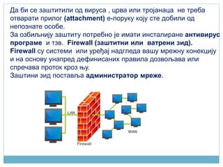 Да би се заштитили од вируса , црва или тројанаца не треба
отварати прилог (attachment) е-поруку коју сте добили од
непознате особе.
За озбиљнију заштиту потребно је имати инсталиране антивирус
програме и тзв. Firewall (заштитни или ватрени зид).
Firewall су системи или уређај надгледа вашу мрежну конекцију
и на основу унапред дефинисаних правила дозвољава или
спречава проток кроз њу.
Заштини зид поставља администратор мреже.
 