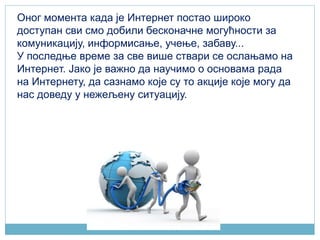 Оног момента када је Интернет постао широко
доступан сви смо добили бесконачне могућности за
комуникацију, информисање, учење, забаву...
У последње време за све више ствари се ослањамо на
Интернeт. Јако је важно да научимо о основама рада
на Интернету, да сазнамо које су то акције које могу да
нас доведу у нежељену ситуацију.
 