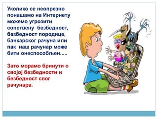 Уколико се неопрезно
понашамо на Интернету
можемо угрозити
сопствену безбедност,
безбедност породице,
банкарског рачуна или
пак наш рачунар може
бити онеспособљен.....
Зато морамо бринути о
својој безбедности и
безбедност свог
рачунара.
 