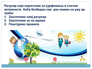 Рачунар који користимо за сурфовање и сличне
активности биће безбедан све док имамо на уму да
треба:
1. Заштитимо свој рачунар
2. Заштитимо се на мрежи
3. Поштујeмо правила
 