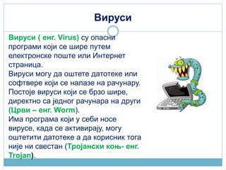 Вируси
Вируси ( енг. Virus) су опасни
програми који се шире путем
електронске поште или Интернет
страница.
Вируси могу да оштете датотеке или
софтвере који се налазе на рачунару.
Постоје вируси који се брзо шире,
директно са једног рачунара на други
(Црви – енг. Worm).
Има програма који у себи носе
вирусе, када се активирају, могу
оштетити датотеке а да корисник тога
није ни свестан (Тројански коњ- енг.
Trojan).
 