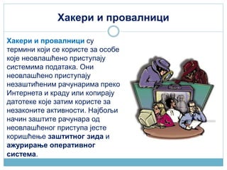 Хакери и провалници
Хакери и провалници су
термини који се користе за особе
које неовлашћено приступају
системима података. Они
неовлашћено приступају
незаштићеним рачунарима преко
Интернета и краду или копирају
датотеке које затим користе за
незаконите активности. Најбољи
начин заштите рачунара од
неовлашћеног приступа јесте
коришћење заштитног зида и
ажурирање оперативног
система.
 