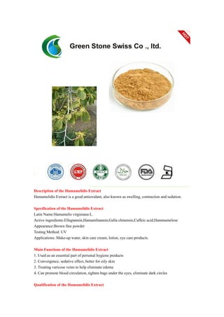 Description of the Hamamelidis Extract
Hamamelidis Extract is a good antioxidant, also known as swelling, contraction and sedation.
Specification of the Hamamelidis Extract
Latin Name:Hamamelis virginiana L.
Active ingredients:Ellagtannin,Hamamlitannin,Galla chinensis,Caffeic acid,Hammamelose
Appearance:Brown fine powder
Testing Method: UV
Applications: Make-up water, skin care cream, lotion, eye care products.
Main Functions of the Hamamelidis Extract
1. Used as an essential part of personal hygiene products
2. Convergence, sedative effect, better for oily skin
3. Treating varicose veins to help eliminate edema
4. Can promote blood circulation, tighten bags under the eyes, eliminate dark circles
Qualification of the Hamamelidis Extract
 
