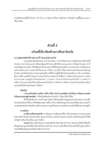 หน้าที่ ฟ
สานักงานศึกษาธิการจังหวัดราชบุรี
แผนปฏิบัติราชการประจาปีงบประมาณ พ.ศ. 2562 ของสานักงานศึกษาธิการจังหวัดราชบุรี
ค่าเฉลี่ยร้อยละเพิ่มขึ้น ร้อยละ 1.09 จานวน 3 กลุ่มสาระ ได้แก่ กลุ่มทักษะการเรียนรู้ ความรู้พื้นฐาน และการ
พัฒนาสังคม
ส่วนที่ 2
บริบทที่เกี่ยวข้องด้านการศึกษาจังหวัด
2.1 ยุทธศาสตร์ชาติ ระยะ 20 ปี (พ.ศ.2560-2579)
กรอบยุทธศาสตร์ชาติระยะ 20 ปี (พ.ศ.2560 - 2579) ที่คณะกรรมการจัดทายุทธศาสตร์ชาติได้
ดาเนินการยกร่างตามแนวทางที่คณะรัฐมนตรีกาหนด เพื่อใช้เป็นกรอบแนวทางการพัฒนาในระยะ 20 ปี
สาระสาคัญประกอบด้วย วิสัยทัศน์และเปูาหมายของชาติที่คนไทยทุกคนต้องการบรรลุร่วมกัน รวมทั้งนโยบาย
แห่งชาติและมาตรการเฉพาะซึ่งเป็นแนวทาง ทิศทาง และวิธีการที่ทุกองค์กรและคนไทยทุกคนต้องมุ่ง
ดาเนินการไปพร้อมกันอย่างประสานสอดคล้อง เพื่อให้บรรลุซึ่งสิ่งที่คนไทยทุกคนต้องการ คือ ประเทศไทย
มั่นคง มั่งคั่ง และยั่งยืน ในทุกสาขาของกาลังอานาจแห่งชาติ อันได้แก่ การเมืองภายในประเทศ การเมือง
ต่างประเทศ เศรษฐกิจ สังคมจิตวิทยา การทหาร วิทยาศาสตร์และเทคโนโลยี การพลังงาน
ทรัพยากรธรรมชาติและสิ่งแวดล้อมและเทคโนโลยี การพลังงาน ทรัพยากรธรรมชาติและสิ่งแวดล้อม
และเทคโนโลยีสารสนเทศและการสื่อสาร
วิสัยทัศน์
“ประเทศไทยมีความมั่นคง มั่งคั่ง ยั่งยืน เป็นประเทศพัฒนาแล้วด้วยการพัฒนาตามหลัก
ปรัชญาของเศรษฐกิจพอเพียง” หรือเป็นคติพจน์ประจาชาติว่า “มั่นคง มั่งคั่ง ยั่งยืน”
ซึ่งวิสัยทัศน์ดังกล่าว จะนาไปสู่การพัฒนาให้คนไทยมีความสุขและตอบสนองต่อการบรรลุซึ่ง
ผลประโยชน์แห่งชาติในการที่จะพัฒนาคุณภาพชีวิต สร้างรายได้ระดับสูง เป็นประเทศพัฒนาแล้ว และสร้าง
ความสุขของคนไทย สังคมมีความมั่นคง เสมอภาค และเป็นธรรม ประเทศสามารถแข่งขันได้ในระบบเศรษฐกิจ
ความมั่นคง
การมีความมั่นคงปลอดภัย จากภัยและการเปลี่ยนแปลงทั้งภายในประเทศและภายนอกประเทศ
ในทุกระดับ ทั้งระดับประเทศ สังคม ชุมชน ครัวเรือน และปัจเจกบุคคล และมีความมั่นคงในทุกมิติ ทั้งมิติ
เศรษฐกิจ สังคม สิ่งแวดล้อม และการเมือง
ประเทศ มีความมั่นคงในเอกราชและอธิปไตย มีสถาบันชาติ ศาสนา พระมหากษัตริย์ ที่เข้มแข็ง
เป็นศูนย์กลางและเป็นที่ยึดเหนี่ยวจิตใจของประชาชน ระบบการเมืองที่มั่นคงเป็นกลไกที่นาไปสู่การบริหาร
ประเทศที่ต่อเนื่องและโปร่งใสตามหลักธรรมาภิบาล
 
