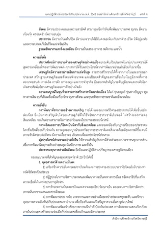 หน้าที่ ภ
สานักงานศึกษาธิการจังหวัดราชบุรี
แผนปฏิบัติราชการประจาปีงบประมาณ พ.ศ. 2562 ของสานักงานศึกษาธิการจังหวัดราชบุรี
สังคม มีความปรองดองและความสามัคคี สามารถผนึกกาลังเพื่อพัฒนาประเทศ ชุมชน มีความ
เข้มแข็ง ครอบครัว มีความอบอุ่น
ประชาชน มีความมั่นคงในชีวิต มีงานและรายได้ที่มั่นคงพอเพียงกับการดารงชีวิต มีที่อยู่อาศัย
และความปลอดภัยในชีวิตและทรัพย์สิน
ฐานทรัพยากรและสิ่งแวดล้อม มีความมั่นคงของอาหาร พลังงาน และน้า
ความมั่งคั่ง
ประเทศไทยมีการขยายตัวของเศรษฐกิจอย่างต่อเนื่อง ยกระดับเป็นประเทศในกลุ่มประเทศรายได้
สูงความเหลื่อมล้าของการพัฒนาลดลง ประชากรได้รับผลประโยชน์จากการพัฒนาอย่างเท่าเทียมกันมากขึ้น
เศรษฐกิจมีความสามารถในการแข่งขันสูง สามารถสร้างรายได้ทั้งจากภายในและภายนอก
ประเทศ สร้างฐานเศรษฐกิจและสังคมแห่งอนาคต และเป็นจุดสาคัญของการเชื่อมโยงในภูมิภาคทั้งการ
คมนาคมขนส่ง การผลิต การค้า การลงทุน และการทาธุรกิจ มีบทบาทสาคัญในระดับภูมิภาคและระดับโลก
เกิดสายสัมพันธ์ทางเศรษฐกิจและการค้าอย่างมีพลัง
ความสมบูรณ์ในทุนที่จะสามารถสร้างการพัฒนาต่อเนื่อง ได้แก่ ทุนมนุษย์ ทุนทางปัญญา ทุน
ทางการเงิน ทุนที่เป็นเครื่องมือเครื่องจักร ทุนทางสังคม และทุนทรัพยากรธรรมชาติและสิ่งแวดล้อม
ความยั่งยืน
การพัฒนาที่สามารถสร้างความเจริญ รายได้ และคุณภาพชีวิตของประชาชนให้เพิ่มขึ้นอย่าง
ต่อเนื่อง ซึ่งเป็นการเจริญเติบโตของเศรษฐกิจที่ไม่ใช้ทรัพยากรธรรมชาติเกินพอดี ไม่สร้างมลภาวะต่อ
สิ่งแวดล้อม จนเกินความสามารถในการรองรับและเยียวยาของระบบนิเวศน์
การผลิตและการบริโภคเป็นมิตรกับสิ่งแวดล้อม และสอดคล้องกับกฎระเบียบของประชาคม
โลกซึ่งเป็นที่ยอมรับร่วมกัน ความอุดมสมบูรณ์ของทรัพยากรธรรมชาติและสิ่งแวดล้อมมีคุณภาพดีขึ้น คนมี
ความรับผิดชอบต่อสังคม มีความเอื้ออาทร เสียสละเพื่อผลประโยชน์ส่วนรวม
มุ่งประโยชน์ส่วนรวมอย่างยั่งยืน ให้ความสาคัญกับการมีส่วนร่วมของประชาชนทุกภาคส่วน
เพื่อการพัฒนาในทุกระดับอย่างสมดุล มีเสถียรภาพ และยั่งยืน
ประชาชนทุกภาคส่วนในสังคม ยึดถือและปฏิบัติตามปรัชญาของเศรษฐกิจพอเพียง
กรอบแนวทางที่สาคัญของยุทธศาสตร์ชาติ 20 ปี มีดังนี้
1. ยุทธศาสตร์ด้านความมั่นคง
1) เสริมสร้างความมั่นคงของสถาบันหลักและการปกครองระบบประชาธิปไตยอันมีประมหา
กษัตริย์ทรงเป็นประมุข
2) ปฏิรูปกลไกการบริหารประเทศและพัฒนาความมั่นคงทางการเมือง ขจัดคอร์รัปชั่น สร้าง
ความเชื่อมั่นในกระบวนการยุติธรรม
3) การรักษาความมั่นคงภายในและความสงบเรียบร้อยภายใน ตลอดจนการบริหารจัดการ
ความมั่นคงชายแดนและชายฝั่งทะเล
4) การพัฒนาระบบ กลไก มาตรการและความร่วมมือระหว่างประเทศทุกระดับ และรักษา
ดุลยภาพความสัมพันธ์กับประเทศมหาอานาจ เพื่อปูองกันและแก้ไขปัญหาความมั่นคงรูปแบบใหม่
5) การพัฒนาเสริมสร้างศักยภาพการผนึกกาลังปูองกันประเทศ การรักษาความสงบเรียบร้อย
ภายในประเทศ สร้างความร่วมมือกับประเทศเพื่อนบ้านและมิตรประเทศ
 
