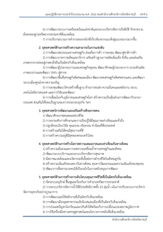 หน้าที่ ม
สานักงานศึกษาธิการจังหวัดราชบุรี
แผนปฏิบัติราชการประจาปีงบประมาณ พ.ศ. 2562 ของสานักงานศึกษาธิการจังหวัดราชบุรี
6) การพัฒนาระบบการเตรียมพร้อมแห่งชาติและระบบบริหารจัดการภัยพิบัติ รักษาความ
มั่นคงของฐานทรัพยากรธรรมชาติสิ่งแวดล้อม
7) การปรับกระบวนการทางานของกลไกที่เกี่ยวข้องจากแนวดิ่งสู่แนวระนาบมากขึ้น
2. ยุทธศาสตร์ด้านการสร้างความสามารถในการแข่งขัน
1) การพัฒนาสมรรถนะทางเศรษฐกิจ ส่งเสริมการค้า การลงทุน พัฒนาสู่ชาติการค้า
2) การพัฒนาภาคการผลิตและบริการ เสริมสร้างฐานการผลิตเข้มแข็ง ยั่งยืน และส่งเสริม
เกษตรกรรายย่อยสู่เกษตรยั่งยืนเป็นมิตรกับสิ่งแวดล้อม
3) การพัฒนาผู้ประกอบการและเศรษฐกิจชุมชน พัฒนาทักษะผู้ประกอบการ ยกระดับผลิต
ภาพแรงงานและพัฒนา SMEs สู่สากล
4) การพัฒนาพื้นที่เศรษฐกิจพิเศษและเมือง พัฒนาเขตเศรษฐกิจพิเศษชายแดน และพัฒนา
ระบบเมืองศูนย์กลางความเจริญ
5) การลงทุนพัฒนาโครงสร้างพื้นฐาน ด้านการขนส่ง ความมั่นคงและพลังงาน ระบบ
เทคโนโลยีสารสนเทศ และการวิจัยและพัฒนา
6) การเชื่อมโยงกับภูมิภาคและเศรษฐกิจโลก สร้างความเป็นหุ้นส่วนการพัฒนากับนานา
ประเทศ ส่งเสริมให้ไทยเป็นฐานของการประกอบธุรกิจ ฯลฯ
3. ยุทธศาสตร์การพัฒนาและเสริมสร้างศักยภาพคน
1) พัฒนาศักยภาพคนตลอดช่วงชีวิต
2) การยกระดับการศึกษาและการเรียนรู้ให้มีคุณภาพเท่าเทียมและทั่วถึง
3) ปลูกฝังระเบียบวิจัย คุณธรรม จริยธรรม ค่านิยมที่พึงประสงค์
4) การสร้างเสริมให้คนมีสุขภาวะที่ดี
5) การสร้างความอยู่ดีมีสุขของครอบครัวไทย
4. ยุทธศาสตร์ด้านการสร้างโอกาสความเสมอภาคและเท่าเทียมกันทางสังคม
1) สร้างความมั่นคงและการลดความเหลื่อมล้าทางเศรษฐกิจและสังคม
2) พัฒนาระบบบริการและระบบบริหารจัดการสุขภาพ
3) มีสภาพแวดล้อมและนวัตกรรมที่เอื้อต่อการดารงชีวิตในสังคมสูงวัย
4) สร้างความเข้มแข็งของสถาบันทางสังคม ทุนทางวัฒนธรรมและความเข้มแข็งของชุมชน
5) พัฒนาการสื่อสารมวลชนให้เป็นกลไกในการสนับสนุนการพัฒนา
5. ยุทธศาสตร์ด้านการสร้างการเติบโตบนคุณภาพชีวิตที่เป็นมิตรกับสิ่งแวดล้อม
1) จัดระบบอนุรักษ์ ฟื้นฟูและปูองกันการทาลายทรัพยากรธรรมชาติ
2) วางระบบบริหารจัดการน้าให้มีประสิทธิภาพทั้ง 25 ลุ่มน้า เน้นการปรับระบบการบริหาร
จัดการอุทกภัยอย่างบูรณาการ
3) การพัฒนาและใช้พลังงานที่เป็นมิตรกับสิ่งแวดล้อม
4) การพัฒนาเมืองอุตสาหกรรมเชิงนิเวศและเมืองที่เป็นมิตรกับสิ่งแวดล้อม
5) การร่วมลดปัญหาโลกร้อนและปรับตัวให้พร้อมกับการเปลี่ยนแปลงสภาพภูมิอากาศ
6) การใช้เครื่องมือทางเศรษฐศาสตร์และนโยบายการคลังเพื่อสิ่งแวดล้อม
 