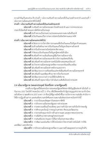 หน้าที่ ล
สานักงานศึกษาธิการจังหวัดราชบุรี
แผนปฏิบัติราชการประจาปีงบประมาณ พ.ศ. 2562 ของสานักงานศึกษาธิการจังหวัดราชบุรี
ความสาคัญเป็นสองส่วน คือ ส่วนที่ 1 นโยบายเสริมสร้างความมั่นคงที่เป็นแก่นหลักของชาติ และส่วนที่ 7
นโยบายความมั่นคงแห่งชาติทั่วไปดังนี้
ส่วนที่ 1 นโยบายเสริมสร้างความมั่นคงที่เป็นแก่นหลักของชาติ
นโยบายที่ 1 เสริมสร้างความมั่นคงของสถาบันหลักของชาติ และการปกครองระบอบ
ประชาธิปไตยอันมี พระมหากษัตริย์ทรงเป็นประมุข
นโยบายที่ 2 สร้างความเป็นธรรมความปรองดองและความสมานฉันท์ในชาติ
นโยบายที่ 3 ปูองกันและแก้ไขการก่อความไม่สงบในจังหวัดชายแดนภาคใต้
ส่วนที่ 2 นโยบายความมั่นคงแห่งชาติทั่วไป
นโยบายที่ 4 จัดระบบการบริหารจัดการชายแดนเพื่อปูองกันและแก้ไขปัญหาข้ามพรมแดน
นโยบายที่ 5 สร้างเสริมศักยภาพการปูองกันและแก้ไขปัญหาภัยคุกคามข้ามชาติ
นโยบายที่ 6 ปกปูองรักษาผลประโยชน์แห่งชาติทางทะเล
นโยบายที่ 7 จัดระบบปูองกันและแก้ไขปัญหาผู้หลบหนีเข้าเมือง
นโยบายที่ 8 เสริมสร้างความเข้มแข็งและภูมิคุ้มกันความมั่นคงภายใน
นโยบายที่ 9 เสริมสร้างความมั่นคงของชาติจากภัยการทุจริตคอร์รัปชัน
นโยบายที่ 10 เสริมสร้างความมั่นคงทางเทคโนโลยีสารสนเทศและไซเบอร์
นโยบายที่ 11 รักษาความมั่นคงของฐานทรัพยากรธรรมชาติและสิ่งแวดล้อม
นโยบายที่ 12 เสริมสร้างความมั่นคงทางพลังงานและอาหาร
นโยบายที่ 13 พัฒนาระบบการเตรียมพร้อมแห่งชาติเพื่อเสริมสร้างความมั่นคงของชาติ
นโยบายที่ 14 เสริมสร้างและพัฒนาศักยภาพการปูองกันประเทศ
นโยบายที่ 15 พัฒนาระบบงานข่าวกรองให้มีประสิทธิภาพ
นโยบายที่ 16 เสริมสร้างดุลยภาพในการดาเนินความสัมพันธ์ระหว่างประเทศ
2.4 นโยบายรัฐบาล (พลเอกประยุทธ์ จันทร์โอชา นายกรัฐมนตรี)
ตามที่นายกรัฐมนตรีได้แถลงนโยบายของคณะรัฐมนตรีต่อสภานิติบัญญัติแห่งชาติ เมื่อวันที่ 12
กันยายน 2557 โดยได้กาหนดนโยบายไว้ 11 ด้าน เพื่อให้สอดคล้องกับรัฐธรรมนูญแห่งราชอาณาจักรไทย
(ฉบับชั่วคราว) พุทธศักราช 2557 มาตรา 19 ที่ระบุให้รัฐบาลมีหน้าที่ในการบริหารราชการแผ่นดิน ดาเนินการ
ให้มีการปฏิรูปด้านต่างๆ และส่งเสริมความสามัคคีและความสมานฉันท์ของประชาชนในชาติ ดังนี้
นโยบายที่ 1 การปกปูองและเชิดชูสถาบันพระมหากษัตริย์
นโยบายที่ 2 การรักษาความมั่นคงของรัฐและการต่างประเทศ
นโยบายที่ 3 การลดความเหลื่อมล้าของสังคม และการสร้างโอกาสการเข้าถึงบริการของรัฐ
นโยบายที่ 4 การศึกษาและเรียนรู้ การทะนุบารุงศาสนา ศิลปะและวัฒนธรรม
นโยบายที่ 5 การยกระดับคุณภาพบริการด้านสาธารณสุข และสุขภาพของประชาชน
นโยบายที่ 6 การเพิ่มศักยภาพทางเศรษฐกิจของประเทศ
นโยบายที่ 7 การส่งเสริมบทบาทและการใช้โอกาสในประชาคมอาเซียน
นโยบายที่ 8 การพัฒนาและส่งเสริมการใช้ประโยชน์จากวิทยาศาสตร์ เทคโนโลยี การวิจัย
และพัฒนา และนวัตกรรม
นโยบายที่ 9 การรักษาความมั่นคงของฐานทรัพยากร และการสร้างสมดุลระหว่างการอนุรักษ์กับ
 