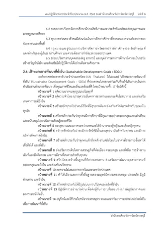 หน้าที่ ษ
สานักงานศึกษาธิการจังหวัดราชบุรี
แผนปฏิบัติราชการประจาปีงบประมาณ พ.ศ. 2562 ของสานักงานศึกษาธิการจังหวัดราชบุรี
6.2 ระบบการบริหารจัดการศึกษามีประสิทธิภาพและประสิทธิผลส่งผลต่อคุณภาพและ
มาตรฐานการศึกษา
6.3 ทุกภาคส่วนของสังคมมีส่วนร่วมในการจัดการศึกษาที่ตอบสนองความต้องการของ
ประชาชนและพื้นที่
6.4 กฎหมายและรูปแบบการบริหารจัดการทรัพยากรทางการศึกษารองรับลักษณะที่
แตกต่างกันของผู้เรียน สถานศึกษา และความต้องการกาลังแรงงานของประเทศ
6.5 ระบบบริหารงานบุคคลของครู อาจารย์ และบุคลากรทางการศึกษามีความเป็นธรรม
สร้างขวัญกาลังใจ และส่งเสริมให้ปฏิบัติงานได้อย่างเต็มตามศักยภาพ
2.6 เป้าหมายการพัฒนาที่ยั่งยืน (Sustainable Development Goals : SDGs)
องค์การสหประชาชาติประจาประเทศไทย (UN Thailand) ได้เผยแพร่ "เปูาหมายการพัฒนาที่
ยั่งยืน" (Sustainable Development Goals - SDGs) ที่ประชาคมโลกตกลงร่วมกันที่จะใช้เป็นกรอบในการ
ดาเนินงานด้านการพัฒนา เพื่อคุณภาพชีวิตและสิ่งแวดล้อมที่ดี โดยเปูาหมายทั้ง 17 ข้อมีดังนี้
เป้าหมายที่ 1 ยุติความยากจนทุกรูปแบบในทุกที่
เป้าหมายที่ 2 ยุติความหิวโหย บรรลุความมั่นคงทางอาหารและยกระดับโภชนาการ และส่งเสริม
เกษตรกรรมที่ยั่งยืน
เป้าหมายที่ 3 สร้างหลักประกันว่าคนมีชีวิตที่มีสุขภาพดีและส่งเสริมสวัสดิภาพสาหรับทุกคนใน
ทุกวัย
เป้าหมายที่ 4 สร้างหลักประกันว่าทุกคนมีการศึกษาที่มีคุณภาพอย่างครอบคลุมและเท่าเทียม
และสนับสนุนโอกาสในการเรียนรู้ตลอดชีวิต
เป้าหมายที่ 5 บรรลุความเสมอภาคระหว่างเพศและให้อานาจของผู้หญิงและเด็กหญิงทุกคน
เป้าหมายที่ 6 สร้างหลักประกันว่าจะมีการจัดให้มีน้าและสุขอนามัยสาหรับทุกคน และมีการ
บริหารจัดการที่ยั่งยืน
เป้าหมายที่ 7 สร้างหลักประกันว่าทุกคนเข้าถึงพลังงานสมัยใหม่ในราคาที่สามารถซื้อหาได้
เชื่อถือได้ และยั่งยืน
เป้าหมายที่ 8 ส่งเสริมการเติบโตทางเศรษฐกิจที่ต่อเนื่อง ครอบคลุม และยั่งยืน การจ้างงาน
เต็มที่และมีผลิตภาพ และการมีงานที่สมควรสาหรับทุกคน
เป้าหมายที่ 9 สร้างโครงสร้างพื้นฐานที่ทีความทนทาน ส่งเสริมการพัฒนาอุตสาหกรรมที่
ครอบคลุมและยั่งยืน และส่งเสริมนวัตกรรม
เป้าหมายที่ 10 ลดความไม่เสมอภาคภายในและระหว่างประเทศ
เป้าหมายที่ 11 ทาให้เมืองและการตั้งถิ่นฐานของมนุษย์มีความครอบคลุม ปลอดภัย มีภูมิ
ต้านทาน และยั่งยืน
เป้าหมายที่ 12 สร้างหลักประกันให้มีรูปแบบการบริโภคและผลิตที่ยั่งยืน
เป้าหมายที่ 13 ปฏิบัติการอย่างเร่งด่วนเพื่อต่อสู้กับการเปลี่ยนแปลงสภาพภูมิอากาศและ
ผลกระทบที่เกิดขึ้น
เป้าหมายที่ 14 อนุรักษ์และใช้ประโยชน์จากมหาสมุทร ทะเลและทรัพยากรทางทะเลอย่างยั่งยืน
เพื่อการพัฒนาที่ยั่งยืน
 