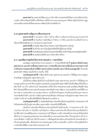 หน้าที่ ขข
สานักงานศึกษาธิการจังหวัดราชบุรี
แผนปฏิบัติราชการประจาปีงบประมาณ พ.ศ. 2562 ของสานักงานศึกษาธิการจังหวัดราชบุรี
ยุทธศาสตร์ 6 ยุทธศาสตร์พัฒนาระบบบริหารจัดการและส่งเสริมให้ทุกภาคส่วนมีส่วนร่วมใน
การจัดการศึกษาที่มุ่งหวังให้มีการใช้ทรัพยากรทั้งด้านงบประมาณและบุคลากรได้อย่างคุ้มค่าไม่เกิดการสูญ
เปล่าและมีความคล่องตัวซึ่งตอบสนองการพัฒนาในด้านประสิทธิภาพ
2.10 ยุทธศาสตร์การพัฒนาการศึกษาของภาค
ยุทธศาสตร์ที่ 1 ส่งเสริมการจัดการศึกษาเพื่อความมั่นคงของสังคมและประเทศชาติ
ยุทธศาสตร์ที่ 2 ส่งเสริมการผลิตพัฒนากาลังคน การวิจัย และนวัตกรรมเพื่อสร้างความ
แข็งแกร่งให้เศรษฐกิจฐานราก ตลาดแรงงานและประเทศ
ยุทธศาสตร์ที่ 3 ส่งเสริม พัฒนาศักยภาพและการสร้างสังคมแห่งการเรียนรู้
ยุทธศาสตร์ที่ 4 สร้างโอกาสการเรียนรู้ตลอดชีวิตให้กับผู้เรียนอย่างทั่วถึง
ยุทธศาสตร์ที่ 5 ส่งเสริมคุณธรรมจริยธรรมและดาเนินชีวิตตามหลักปรัชญาของเศรษฐกิจพอเพียง
ยุทธศาสตร์ที่ 6 ส่งเสริมประสิทธิภาพการบริหารจัดการศึกษา
2.11 แผนพัฒนากลุ่มจังหวัดภาคกลางตอนล่าง 1 (มหาดไทย)
แผนพัฒนากลุ่มจังหวัดภาคกลางตอนล่าง 1 กาหนดวิสัยทัศน์ดังนี้“ศูนย์กลางสินค้าเกษตร
อุตสาหกรรม และบริการเพื่อสุขภาพครบวงจร การท่องเที่ยวหลากหลายเชื่อมโยงอารยธรรมทวารวดี
การค้าและการลงทุนระดับสากลที่มีความสามารถในการแข่งขัน และการค้าผ่านแดนสู่เอเชีย”มีประเด็น
ยุทธศาสตร์การพัฒนากลุ่มจังหวัด 4 ประเด็น ดังนี้
ประเด็นยุทธศาสตร์ที่ 1 พัฒนาสินค้าเกษตร อุตสาหกรรม และบริการ ให้ได้คุณภาพ มาตรฐาน
ยกระดับสู่การเป็นศูนย์กลางสุขภาพครบวงจร
เน้นให้เกิดการพัฒนาสินค้าไม่ว่าจะเป็นสินค้าเกษตร อุตสาหกรรม และบริการ ให้ได้คุณภาพ
มาตรฐานระดับนานาชาติ ที่บ่งบอกถึงความปลอดภัย และมุ่งเน้นด้านสุขภาพซึ่งจาเป็นต้องพัฒนาตั้งแต่วิธีการ
ผลิต ต้นน้า กลางน้า จนถึงปลายน้า โดยส่งเสริมการใช้สารชีวภาพทดแทนสารเคมี และพัฒนาพันธุ์พืช พันธุ์
สัตว์ สนับสนุนให้มีระบบตรวจสอบรับรองคุณภาพของสินค้าเกษตร พัฒนาการแปรรูปสินค้าเกษตรให้มีความ
หลากหลาย และส่งเสริมการรวมกลุ่มเกษตรกร รวมทั้งวิสาหกิจชุมชน ส่งเสริมและสนับสนุนการตลาด
ประชาสัมพันธ์ สินค้า และบริการ พัฒนาอุตสาหกรรมเชื่อมโยง สนับสนุนการเป็นศูนย์กลางสุขภาพครบวงจร
รวมถึงการบริหารความเสี่ยงเพื่อให้มีสินค้าเพียงพอกับความต้องการ
ประเด็นยุทธศาสตร์ที่ 2 ส่งเสริมอัตลักษณ์การท่องเที่ยวเชื่อมโยงกลุ่มจังหวัด อารยธรรมทวารวดี
ไปยังแหล่งท่องเที่ยวในภูมิภาคอาเซียน และยกระดับการท่องเที่ยวให้มีชื่อเสียง
เน้นเรื่องการท่องเทียวเชื่อมโยงภายในกลุ่มจังหวัด โดยมีประเด็น “อารยธรรมทวารวดี” เป็น
กรอบในการดาเนินการ โดยให้ความสาคัญกับการพัฒนาแหล่งท่องเที่ยวที่สอดคล้องและสัมพันธ์กับ
ประวัติศาสตร์ ประเพณีวัฒนธรรม อารยธรรมทวารวดี วิถีชุมชน รวมถึงการท่องเที่ยวทางธรรมชาติเชิงอนุรักษ์
เพื่อรักษาความอุดมสมบูรณ์และสภาพแวดล้อมที่สวยงามของแหล่งท่องเที่ยว ซึ่งจะมุ่งเน้นทางด้านการ
ประชาสัมพันธ์ การมีอีเวนท์ หรือกิจกรรมต่าง ๆ เพื่อดึงดูดนักท่องเที่ยวมายังกลุ่มจังหวัด โดยจะต้องมีการ
ปรับปรุงแหล่งท่องเที่ยว เชื่อมโยงกิจกรรม ตลอดจนบุคลากรด้านการท่องเที่ยว รวมถึงการปรับปรุงสินค้าด้าน
การท่องเที่ยวให้สื่อความหมายถึงอารยธรรมทวารวดี
 