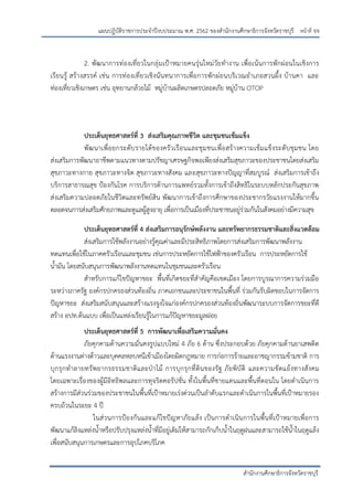 หน้าที่ จจ
สานักงานศึกษาธิการจังหวัดราชบุรี
แผนปฏิบัติราชการประจาปีงบประมาณ พ.ศ. 2562 ของสานักงานศึกษาธิการจังหวัดราชบุรี
2. พัฒนาการท่องเที่ยวในกลุ่มเปูาหมายคนรุ่นใหม่วัยทางาน เพื่อเน้นการพักผ่อนในเชิงการ
เรียนรู้ สร้างสรรค์ เช่น การท่องเที่ยวเชิงนันทนาการเพื่อการพักผ่อนบริเวณอาเภอสวนผึ้ง บ้านคา และ
ท่องเที่ยวเชิงเกษตร เช่น อุทยานกล้วยไม้ หมู่บ้านผลิตเกษตรปลอดภัย หมู่บ้าน OTOP
ประเด็นยุทธศาสตร์ที่ 3 ส่งเสริมคุณภาพชีวิต และชุมชนเข้มแข็ง
พัฒนาเพื่อยกระดับรายได้ของครัวเรือนและชุมชนเพื่อสร้างความเข้มแข็งระดับชุมชน โดย
ส่งเสริมการพัฒนาอาชีพตามแนวทางตามปรัชญาเศรษฐกิจพอเพียงส่งเสริมสุขภาวะของประชาชนโดยส่งเสริม
สุขภาวะทางกาย สุขภาวะทางจิต สุขภาวะทางสังคม และสุขภาวะทางปัญญาที่สมบูรณ์ ส่งเสริมการเข้าถึง
บริการสาธารณสุข ปูองกันโรค การบริการด้านการแพทย์รวมทั้งการเข้าถึงสิทธิในระบบหลักประกันสุขภาพ
ส่งเสริมความปลอดภัยในชีวิตและทรัพย์สิน พัฒนาการเข้าถึงการศึกษาของประชากรวัยแรงงานให้มากขึ้น
ตลอดจนการส่งเสริมศักยภาพและดูแลผู้สูงอายุ เพื่อการเป็นเมืองที่ประชาชนอยู่ร่วมกันในสังคมอย่างมีความสุข
ประเด็นยุทธศาสตร์ที่ 4 ส่งเสริมการอนุรักษ์พลังงาน และทรัพยากรธรรมชาติและสิ่งแวดล้อม
ส่งเสริมการใช้พลังงานอย่างรู้คุณค่าและมีประสิทธิภาพโดยการส่งเสริมการพัฒนาพลังงาน
ทดแทนเพื่อใช้ในภาคครัวเรือนและชุมชน เช่นการประหยัดการใช้ไฟฟูาของครัวเรือน การประหยัดการใช้
น้ามัน โดยสนับสนุนการพัฒนาพลังงานทดแทนในชุมชนและครัวเรือน
สาหรับการแก้ไขปัญหาขยะ พื้นที่เกิดขยะที่สาคัญคือเขตเมือง โดยการบูรณาการความร่วมมือ
ระหว่างภาครัฐ องค์กรปกครองส่วนท้องถิ่น ภาคเอกชนและประชาชนในพื้นที่ ร่วมกันรับผิดชอบในการจัดการ
ปัญหาขยะ ส่งเสริมสนับสนุนและสร้างแรงจูงใจแก่องค์กรปกครองส่วนท้องถิ่นพัฒนาระบบการจัดการขยะที่ดี
สร้าง อปท.ต้นแบบ เพื่อเป็นแหล่งเรียนรู้ในการแก้ปัญหาขยะมูลฝอย
ประเด็นยุทธศาสตร์ที่ 5 การพัฒนาเพื่อเสริมความมั่นคง
ภัยคุกคามด้านความมั่นคงรูปแบบใหม่ 4 ภัย 6 ด้าน ซึ่งประกอบด้วย ภัยคุกคามด้านยาเสพติด
ด้านแรงงานต่างด้าวและบุคคลหลบหนีเข้าเมืองโดยผิดกฎหมาย การก่อการร้ายและอาชญากรรมข้ามชาติ การ
บุกรุกทาลายทรัพยากรธรรมชาติและปุาไม้ การบุกรุกที่ดินของรัฐ ภัยพิบัติ และความขัดแย้งทางสังคม
โดยเฉพาะเรื่องของผู้มีอิทธิพลและการทุจริตคอรัปชั่น ทั้งในพื้นที่ชายแดนและพื้นที่ตอนใน โดยดาเนินการ
สร้างการมีส่วนร่วมของประชาชนในพื้นที่เปูาหมายเร่งด่วนเป็นลาดับแรกและดาเนินการในพื้นที่เปูาหมายรอง
ครบถ้วนในระยะ 4 ปี
ในส่วนการป้องกันและแก้ไขปัญหาภัยแล้ง เป็นการดาเนินการในพื้นที่เป้าหมายเพื่อการ
พัฒนาแก้ลิงแหล่งน้าหรือปรับปรุงแหล่งน้าที่มีอยู่เดิมให้สามารถกักเก็บน้าในฤดูฝนและสามารถใช้น้าในฤดูแล้ง
เพื่อสนับสนุนการเกษตรและการอุปโภคบริโภค
 