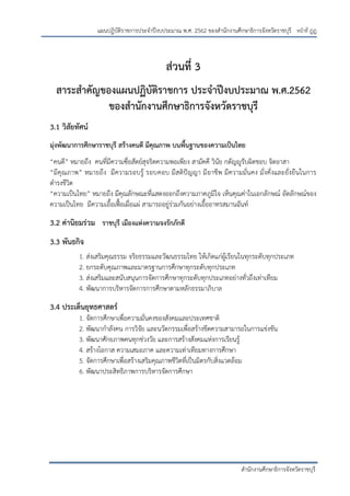 หน้าที่ ฎฎ
สานักงานศึกษาธิการจังหวัดราชบุรี
แผนปฏิบัติราชการประจาปีงบประมาณ พ.ศ. 2562 ของสานักงานศึกษาธิการจังหวัดราชบุรี
ส่วนที่ 3
สาระสาคัญของแผนปฏิบัติราชการ ประจาปีงบประมาณ พ.ศ.2562
ของสานักงานศึกษาธิการจังหวัดราชบุรี
3.1 วิสัยทัศน์
มุ่งพัฒนาการศึกษาราชบุรี สร้างคนดี มีคุณภาพ บนพื้นฐานของความเป็นไทย
“คนดี” หมายถึง คนที่มีความซื่อสัตย์สุจริตความพอเพียง สามัคคี วินัย กตัญญูรับผิดชอบ จิตอาสา
“มีคุณภาพ” หมายถึง มีความรอบรู้ รอบคอบ มีสติปัญญา มีอาชีพ มีความมั่นคง มั่งคั่งและยั่งยืนในการ
ดารงชีวิต
“ความเป็นไทย” หมายถึง มีคุณลักษณะที่แสดงออกถึงความภาคภูมิใจ เห็นคุณค่าในเอกลักษณ์ อัตลักษณ์ของ
ความเป็นไทย มีความเอื้อเฟื้อเผื่อแผ่ สามารถอยู่ร่วมกันอย่างเอื้ออาทรสมานฉันท์
3.2 ค่านิยมร่วม ราชบุรี เมืองแห่งความจงรักภักดี
3.3 พันธกิจ
1. ส่งเสริมคุณธรรม จริยธรรมและวัฒนธรรมไทย ให้เกิดแก่ผู้เรียนในทุกระดับทุกประเภท
2. ยกระดับคุณภาพและมาตรฐานการศึกษาทุกระดับทุกประเภท
3. ส่งเสริมและสนับสนุนการจัดการศึกษาทุกระดับทุกประเภทอย่างทั่วถึงเท่าเทียม
4. พัฒนาการบริหารจัดการการศึกษาตามหลักธรรมาภิบาล
3.4 ประเด็นยุทธศาสตร์
1. จัดการศึกษาเพื่อความมั่นคงของสังคมและประเทศชาติ
2. พัฒนากาลังคน การวิจัย และนวัตกรรมเพื่อสร้างขีดความสามารถในการแข่งขัน
3. พัฒนาศักยภาพคนทุกช่วงวัย และการสร้างสังคมแห่งการเรียนรู้
4. สร้างโอกาส ความเสมอภาค และความเท่าเทียมทางการศึกษา
5. จัดการศึกษาเพื่อสร้างเสริมคุณภาพชีวิตที่เป็นมิตรกับสิ่งแวดล้อม
6. พัฒนาประสิทธิภาพการบริหารจัดการศึกษา
 