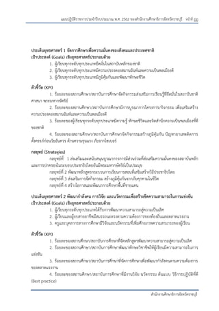 หน้าที่ ฏฏ
สานักงานศึกษาธิการจังหวัดราชบุรี
แผนปฏิบัติราชการประจาปีงบประมาณ พ.ศ. 2562 ของสานักงานศึกษาธิการจังหวัดราชบุรี
ประเด็นยุทธศาสตร์ 1 จัดการศึกษาเพื่อความมั่นคงของสังคมและประเทศชาติ
เป้าประสงค์ (Goals) เชิงยุทธศาสตร์ประกอบด้วย
1. ผู้เรียนทุกระดับทุกประเภทยึดมั่นในสถาบันหลักของชาติ
2. ผู้เรียนทุกระดับทุกประเภทมีความปรองดองสมานฉันท์และความเป็นพลเมืองดี
3. ผู้เรียนทุกระดับทุกประเภทมีภูมิคุ้มกันและพัฒนาทักษะชีวิต
ตัวชี้วัด (KPI)
1. ร้อยละของสถานศึกษา/สถาบันการศึกษาจัดกิจกรรมส่งเสริมการเรียนรู้ที่ยึดมั่นในสถาบันชาติ
ศาสนา พระมหากษัตริย์
2. ร้อยละของสถานศึกษา/สถาบันการศึกษามีการบูรณาการโครงการ/กิจกรรม เพื่อเสริมสร้าง
ความปรองดองสมานฉันท์และความเป็นพลเมืองดี
3. ร้อยละของผู้เรียนทุกระดับทุกประเภทมีความรู้ ทักษะชีวิตและจิตสานึกความเป็นพลเมืองที่ดี
ของชาติ
4. ร้อยละของสถานศึกษา/สถาบันการศึกษาจัดกิจกรรมสร้างภูมิคุ้มกัน ปัญหายาเสพติดการ
ตั้งครรภ์ก่อนวัยอันควร ด้านความรุนแรง ภัยจากไซเบอร์
กลยุทธ์ (Strategies)
กลยุทธ์ที่ 1 ส่งเสริมและสนับสนุนบูรณาการการมีส่วนร่วมที่ส่งเสริมความมั่นคงของสถาบันหลัก
และการปกครองในระบอบประชาธิปไตยอันมีพระมหากษัตริย์เป็นประมุข
กลยุทธ์ที่ 2 พัฒนาหลักสูตรกระบวนการเรียนการสอนที่เสริมสร้างวิถีประชาธิปไตย
กลยุทธ์ที่ 3 ส่งเสริมการจัดกิจกรรม สร้างภูมิคุ้มกันจากภัยคุกคามในชีวิต
กลยุทธ์ที่ 4 สร้างโอกาสและพัฒนาการศึกษาพื้นที่ชายแดน
ประเด็นยุทธศาสตร์ 2 พัฒนากาลังคน การวิจัย และนวัตกรรมเพื่อสร้างขีดความสามารถในการแข่งขัน
เป้าประสงค์ (Goals) เชิงยุทธศาสตร์ประกอบด้วย
1. ผู้เรียนทุกระดับทุกประเภทได้รับการพัฒนาความสามารถสู่ความเป็นเลิศ
2. ผู้เรียนและผู้จบสายอาชีพมีสมรรถนะตรงตามความต้องการของท้องถิ่นและตลาดแรงงาน
3. ครูและบุคลากรทางการศึกษามีวิจัยและนวัตกรรมที่เพิ่มศักยภาพความสามารถของผู้เรียน
ตัวชี้วัด (KPI)
1. ร้อยละของสถานศึกษา/สถาบันการศึกษาที่จัดหลักสูตรพัฒนาความสามารถสู่ความเป็นเลิศ
2. ร้อยละของสถานศึกษา/สถาบันการศึกษาพัฒนาทักษะวิชาชีพให้ผู้เรียนมีความสามารถในการ
แข่งขัน
3. ร้อยละของสถานศึกษา/สถาบันการศึกษาที่จัดการศึกษาเพื่อพัฒนากาลังคนตามความต้องการ
ของตลาดแรงงาน
4. ร้อยละของสถานศึกษา/สถาบันการศึกษาที่มีงานวิจัย นวัตกรรม ต้นแบบ วิธีการปฏิบัติที่ดี
(Best practice)
 