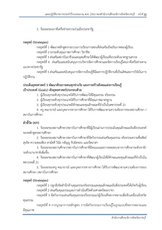 หน้าที่ ฐฐ
สานักงานศึกษาธิการจังหวัดราชบุรี
แผนปฏิบัติราชการประจาปีงบประมาณ พ.ศ. 2562 ของสานักงานศึกษาธิการจังหวัดราชบุรี
5. ร้อยละของภาคีเครือข่ายความร่วมมือประชารัฐ
กลยุทธ์ (Strategies)
กลยุทธ์ที่ 1 พัฒนาหลักสูตรกระบวนการเรียนการสอนที่ส่งเสริมอัจฉริยภาพของผู้เรียน
กลยุทธ์ที่ 2 ยกระดับคุณภาพการศึกษา วิชาชีพ
กลยุทธ์ที่ 3 ส่งเสริมสถาบันอาชีวะและอุดมศึกษาให้พัฒนาผู้เรียนเทียบระดับมาตรฐานสากล
กลยุทธ์ที่ 4 ส่งเสริมและสนับสนุนการบริหารจัดการศึกษาและจัดการเรียนรู้โดยภาคีเครือข่ายตาม
แนวทางประชารัฐ
กลยุทธ์ที่ 5 ส่งเสริมและสนับสนุนการจัดการเรียนรู้ที่มีผลการปฏิบัติงานที่เป็นเลิศและการวิจัยในการ
ปฏิบัติงาน
ประเด็นยุทธศาสตร์ 3 พัฒนาศักยภาพคนทุกช่วงวัย และการสร้างสังคมแห่งการเรียนรู้
เป้าประสงค์ (Goals) เชิงยุทธศาสตร์ประกอบด้วย
1. ผู้เรียนทุกระดับทุกประเภทได้รับการพัฒนาให้มีคุณธรรม จริยธรรม
2. ผู้เรียนทุกระดับทุกประเภทได้รับการศึกษาที่มีคุณภาพมาตรฐาน
3. ผู้เรียนทุกระดับทุกประเภทมีทักษะและคุณลักษณะที่จาเป็นในศตวรรษที่ 21
4. ครู คณาจารย์ และบุคลากรทางการศึกษา ได้รับการพัฒนาตามความต้องการของสถานศึกษา /
สถาบันการศึกษา
ตัวชี้วัด (KPI)
1. ร้อยละของสถานศึกษา/สถาบันการศึกษาที่มีผู้เรียนผ่านการประเมินคุณลักษณะอันพึงประสงค์
ของหลักสูตรสถานศึกษา
2. ร้อยละของสถานศึกษา/สถาบันการศึกษาที่จัดกิจกรรมส่งเสริมคุณธรรม จริยธรรมความซื่อสัตย์
สุจริต ความพอเพียง สามัคคี วินัย กตัญญู รับผิดชอบ และจิตอาสา
3. ร้อยละของสถานศึกษา/สถาบันการศึกษาที่มีคะแนนผลการทดสอบทางการศึกษาระดับชาติ/
ระดับนานาชาติเพิ่มขึ้น
4. ร้อยละของสถานศึกษา/สถาบันการศึกษาที่พัฒนาผู้เรียนให้มีทักษะและคุณลักษณะที่จาเป็นใน
ศตวรรษที่ 21
5. ร้อยละของครู คณาจารย์ และบุคลากรทางการศึกษา ได้รับการพัฒนาตามความต้องการของ
สถานศึกษา /สถาบันการศึกษา
กลยุทธ์ (Strategies)
กลยุทธ์ที่ 1 ปลูกฝังจิตสานึกด้านคุณธรรมจริยธรรมและคุณลักษณะอันพึงประสงค์ให้เกิดกับผู้เรียน
กลยุทธ์ที่ 2 ส่งเสริมคุณธรรมและการดาเนินชีวิตด้วยศาสตร์พระราชา
กลยุทธ์ที่ 3 จัดกิจกรรมส่งเสริมคุณธรรมจริยธรรมแก่ผู้เรียนที่หลากหลายเพื่อขับเคลื่อนจังหวัด
คุณธรรม
กลยุทธ์ที่ 4 การบูรณาการหลักสูตร การจัดกิจกรรมการเรียนรู้ในรูปแบบที่หลากหลายและ
มีคุณภาพ
 