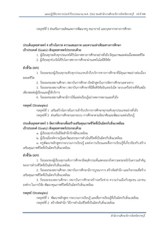 หน้าที่ ฑฑ
สานักงานศึกษาธิการจังหวัดราชบุรี
แผนปฏิบัติราชการประจาปีงบประมาณ พ.ศ. 2562 ของสานักงานศึกษาธิการจังหวัดราชบุรี
กลยุทธ์ที่ 5 ส่งเสริมการผลิตและการพัฒนาครู คณาจารย์ และบุคลากรทางการศึกษา
ประเด็นยุทธศาสตร์ 4 สร้างโอกาส ความเสมอภาค และความเท่าเทียมทางการศึกษา
เป้าประสงค์ (Goals) เชิงยุทธศาสตร์ประกอบด้วย
1. ผู้เรียนทุกระดับทุกประเภทได้รับโอกาสทางการศึกษาอย่างทั่วถึง มีคุณภาพและต่อเนื่องตลอดชีวิต
2. ผู้เรียนทุกช่วงวัยได้รับโอกาสทางการศึกษาผ่านเทคโนโลยีดิจิทัล
ตัวชี้วัด (KPI)
1. ร้อยละของผู้เรียนทุกระดับทุกประเภทเข้าถึงบริการทางการศึกษาที่มีคุณภาพอย่างต่อเนื่อง
ตลอดชีวิต
2. ร้อยละของสถานศึกษา /สถาบันการศึกษา มีหลักสูตรในการจัดการศึกษาเฉพาะทาง
3. ร้อยละของสถานศึกษา /สถาบันการศึกษาที่มีสื่อดิจิทัลอินเทอร์เน็ต ระบบเครือข่ายที่ทันสมัย
เพียงพอต่อผู้เรียนและผู้ใช้บริการ
4. ร้อยละของสถานศึกษามีการใช้แหล่งเรียนรู้อย่างหลากหลายและทั่วถึง
กลยุทธ์ (Strategies)
กลยุทธ์ที่ 1 เสริมสร้างโอกาสในการเข้ารับบริการการศึกษาทุกระดับทุกประเภทอย่างทั่วถึง
กลยุทธ์ที่ 2 ส่งเสริมการศึกษานอกระบบ การศึกษาตามอัธยาศัยและพัฒนาแหล่งเรียนรู้
ประเด็นยุทธศาสตร์ 5 จัดการศึกษาเพื่อสร้างเสริมคุณภาพชีวิตที่เป็นมิตรกับสิ่งแวดล้อม
เป้าประสงค์ (Goals) เชิงยุทธศาสตร์ประกอบด้วย
1. ผู้เรียนทุกช่วงวัยมีจิตสานึกรักษ์สิ่งแวดล้อม
2. ผู้เรียนมีองค์ความรู้และวัฒนธรรมการดาเนินชีวิตที่เป็นมิตรกับสิ่งแวดล้อม
3. ครูพัฒนาหลักสูตรกระบวนการเรียนรู้ แหล่งการเรียนและสื่อการเรียนรู้ที่เกี่ยวข้องกับสร้าง
เสริมคุณภาพชีวิตที่เป็นมิตรกับสิ่งแวดล้อม
ตัวชี้วัด (KPI)
1. ร้อยละของผู้เรียนทุกระดับการศึกษามีพฤติกรรมที่แสดงออกถึงความตระหนักในความสาคัญ
ของการดารงชีวิตที่เป็นมิตรกับสิ่งแวดล้อม
2. ร้อยละของสถานศึกษา /สถาบันการศึกษามีการบูรณาการ สร้างจิดสานึก และกิจกรรมที่สร้าง
เสริมคุณภาพชีวิตที่เป็นมิตรกับสิ่งแวดล้อม
3. ร้อยละของสถานศึกษา /สถาบันการศึกษาสร้างเครือข่าย ความร่วมมือกับชุมชน เอกชน
องค์กร ในการวิจัย พัฒนาคุณภาพชีวิตที่เป็นมิตรกับสิ่งแวดล้อม
กลยุทธ์ (Strategies)
กลยุทธ์ที่ 1 พัฒนาหลักสูตร กระบวนการเรียนรู้ และสื่อการเรียนรู้ที่เป็นมิตรกับสิ่งแวดล้อม
กลยุทธ์ที่ 2 สร้างจิตสานึก วิถีการดาเนินชีวิตที่เป็นมิตรกับสิ่งแวดล้อม
 