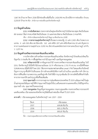 หน้าที่ ฎ
สานักงานศึกษาธิการจังหวัดราชบุรี
แผนปฏิบัติราชการประจาปีงบประมาณ พ.ศ. 2562 ของสานักงานศึกษาธิการจังหวัดราชบุรี
1,867.96 ล้านบาท ปีพ.ศ. 2558 มีนักท่องเที่ยวเพิ่มขึ้นเป็น 1,426,990 คน มีรายได้จากการท่องเที่ยว จานวน
2,250.87 ล้านบาท (ที่มา : สานักงานการท่องเที่ยวและกีฬาจังหวัดราชบุรี)
2.5 ข้อมูลด้านสังคม
2.5.1 การนับถือศาสนา ประชากรส่วนใหญ่ของจังหวัดราชบุรี นับถือศาสนาพุทธ คิดเป็นร้อยละ
88 รองลงมา ได้แก่ ศาสนาคริสต์ คิดเป็นร้อยละ 10 และศาสนาอิสลาม คิดเป็นร้อยละ 2 ตามลาดับ
(ที่มา : สานักงานวัฒนธรรมจังหวัดราชบุรี ข้อมูล ณ เดือนกันยายน 2558)
2.5.2 การสาธารณสุขจังหวัดราชบุรี มีโรงพยาบาลของรัฐ 13 แห่ง 2,309 เตียง โรงพยาบาล
เอกชน 6 แห่ง 300 เตียง สถานีอนามัย 162 แห่ง คลินิก 207 แห่ง คลินิกทันตกรรม 43 แห่ง มีบุคลากร
ทางการแพทย์และสาธารณสุขจานวน 3,092 คน อัตราส่วนแพทย์ต่อประชากรตามทะเบียนราษฏร์ เท่ากับ
1: 1,237 คน
2.6 ข้อมูลด้านทรัพยากรธรรมชาติและสิ่งแวดล้อม
การบริหารจัดการด้านทรัพยากรธรรมชาติและสิ่งแวดล้อม จังหวัดราชบุรี ยังจะต้องเร่งรัดแก้ไข
ปัญหาใน 3 ประเด็น คือ การฟื้นฟูทรัพยากรปุาไม้ คุณภาพน้า และปัญหาขยะมูลฝอย
2.6.1 ทรัพยากรป่าไม้ จากข้อมูลกรมปุาไม้ กระทรวงทรัพยากรธรรมชาติและสิ่งแวดล้อม ในปี
2551 จังหวัดราชบุรี มีเนื้อที่ปุาไม้ประมาณร้อยละ 33.79 หรือประมาณ 1,755.79 ตร.กม. จากเนื้อที่ทั้งหมด
5,196.46ตร.กม.(เนื้อที่ปุาไม้ ปี พ.ศ.2551 ได้มาจากการแปลภาพถ่ายดาวเทียมLansat 5 TM) ในขณะเดียวกันยังคงมี
ปัญหาการบุกรุกพื้นที่ทาไร่เลื่อนลอย มีการลักลอบตัดไม้เพื่อการสร้างบ้านเรือน และเพื่อการค้า มีความ
ต้องการที่ดินเพื่อการเกษตรกรรม และที่อยู่อาศัย จึงทาให้มีการบุกรุกเพิ่มเติม มีการขายสิทธิในที่ดินทากินซึ่ง
ทางราชการออกให้ และไปบุกรุกพื้นที่ใหม่เพิ่มเติม
2.6.2 คุณภาพน้า จากรายงานสถานการณ์มลพิษของประเทศไทย ปี 2559 แม้คุณภาพน้าในลุ่ม
น้าแม่กลองจะยังมีคุณภาพน้าที่ดีกว่าคุณภาพน้าในลุ่มน้าอื่นๆ แต่ในคลองสาขาและคลองอื่นๆ ยังมีปัญหาด้าน
คุณภาพน้า เช่น คุณภาพน้าในคลองประดู่
2.6.3 ขยะมูลฝอย ข้อมูลปัญหาขยะมูลฝอย กรมควบคุมมลพิษ กระทรวงทรัพยากรธรรมชาติ
และสิ่งแวดล้อม ปริมาณขยะของจังหวัดราชบุรีเพิ่มขึ้นอย่างต่อเนื่อง ตั้งแต่ ปี 2557-2559
ตารางที่ 2 ปริมาณขยะมูลฝอย ในจังหวัดราชบุรี พ.ศ. 2557 - 2559
ที่มา : กรมควบคุมมลพิษกระทรวงทรัพยากรธรรมชาติและสิ่งแวดล้อม
ปีพ.ศ. ปริมาณขยะ
2557 604.88 ตัน/วัน
2558 805.12 ตัน/วัน
2559 895.87 ตัน/วัน
 