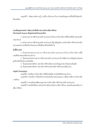 หน้าที่ ฒฒ
สานักงานศึกษาธิการจังหวัดราชบุรี
แผนปฏิบัติราชการประจาปีงบประมาณ พ.ศ. 2562 ของสานักงานศึกษาธิการจังหวัดราชบุรี
กลยุทธ์ที่ 3 พัฒนาองค์ความรู้ งานวิจัย นวัตกรรม ด้านการส่งเสริมคุณภาพชีวิตที่เป็นมิตรกับ
สิ่งแวดล้อม
ประเด็นยุทธศาสตร์ 6 พัฒนาประสิทธิภาพการบริหารจัดการศึกษา
เป้าประสงค์ (Goals) เชิงยุทธศาสตร์ประกอบด้วย
1. หน่วยงานทางการศึกษาทุกระดับ ทุกประเภท มีระบบบริหารจัดการที่มีประสิทธิภาพตามหลัก
ธรรมาภิบาล
2. หน่วยงานทางการศึกษาทุกระดับ ทุกประเภท มีฐานข้อมูลในการบริหารจัดการศึกษาอย่างเป็น
ระบบและสามารถเชื่อมโยงกับหน่วยงานอื่นได้อย่างมีประสิทธิภาพ
ตัวชี้วัด (KPI)
1. ร้อยละของหน่วยงานทางการศึกษาทุกระดับ ทุกประเภท มีระบบบริหารจัดการที่มี
ประสิทธิภาพตามหลักธรรมาภิบาล
2. ร้อยละของหน่วยงานทางการศึกษาทุกระดับ ทุกประเภท มีการพัฒนาระบบข้อมูลสารสนเทศ
ถูกต้องเป็นปัจจุบัน และทันสมัย
3. ร้อยละของสถานศึกษา /สถาบันการศึกษามีระบบประกันคุณภาพภายในอย่างเข้มแข็ง
4. ร้อยละของสถานศึกษา /สถาบันการศึกษาบริหารจัดการศึกษาแบบมีส่วนร่วม
กลยุทธ์ (Strategies)
กลยุทธ์ที่ 1 ส่งเสริมการบริหารจัดการให้มีประสิทธิภาพ โดยใช้หลักธรรมาภิบาล
กลยุทธ์ที่ 2 ส่งเสริมการใช้เครือข่ายเทคโนโลยีสารสนเทศและการสื่อสารเพื่อการบริหารจัด
การศึกษา
กลยุทธ์ที่ 3 ยกระดับและพัฒนาคุณภาพการบริหารจัดการศึกษาทุกระดับ ทุกประเภท
กลยุทธ์ที่ 4 ส่งเสริมให้ทุกภาคส่วนเข้ามามีส่วนร่วมในการจัดการศึกษา และสนับสนุนทรัพยากร
เพื่อการศึกษา
 