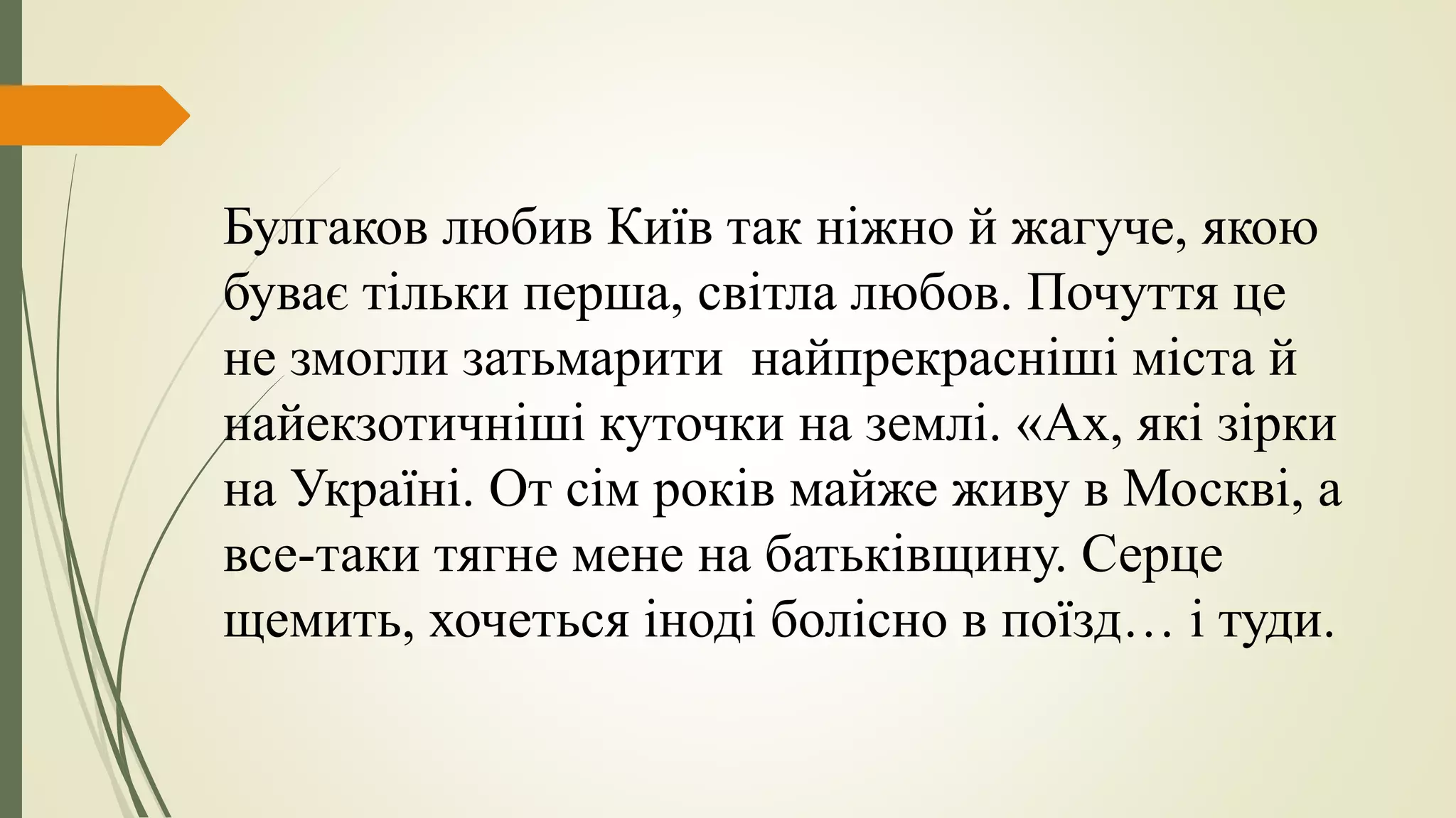Булгаков любив Київ так ніжно й жагуче, якою
буває тільки перша, світла любов. Почуття це
не змогли затьмарити найпрекрасніші міста й
найекзотичніші куточки на землі. «Ах, які зірки
на Україні. От сім років майже живу в Москві, а
все-таки тягне мене на батьківщину. Серце
щемить, хочеться іноді болісно в поїзд… і туди.
 
