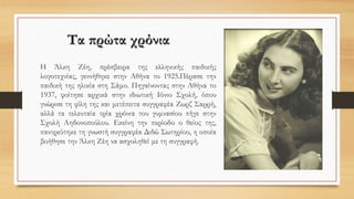 Τα πρώτα χρόνια
Η Άλκη Ζέη, πρέσβειρα της ελληνικής παιδικής
λογοτεχνίας, γεννήθηκε στην Αθήνα το 1925.Πέρασε την
παιδική της ηλικία στη Σάμο. Πηγαίνοντας στην Αθήνα το
1937, φοίτησε αρχικά στην ιδιωτική Ιόνιο Σχολή, όπου
γνώρισε τη φίλη της και μετέπειτα συγγραφέα Ζωρζ Σαρρή,
αλλά τα τελευταία τρία χρόνια του γυμνασίου πήγε στην
Σχολή Αηδονοπούλου. Εκείνη την περίοδο ο θείος της,
παντρεύτηκε τη γνωστή συγγραφέα Διδώ Σωτηρίου, η οποία
βοήθησε την Άλκη Ζέη να ασχοληθεί με τη συγγραφή.
 