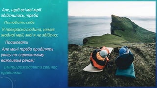 Але, щоб всі мої мрії
здійснились, треба
Полюбити себе
Я прекрасна людина, немає
жодної мрії, якої я не здійсню;
Працювати
Але мені треба приділяти
увагу по-справжньому
важливим речам;
Вміти розподіляти свій час
правильно.
 