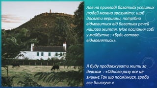 Але на прикладі багатьох успішних
людей можна зрозуміти: щоб
досягти вершини, потрібно
відмовитися від багатьох речей
нашого життя. Моє послання собі
у майбутнє : «Будь готова
відмовлятись».
Я буду продовжувати жити за
девізом : «Одного разу все це
зникне.Так що посміхнися, зроби
все блискуче.»
 