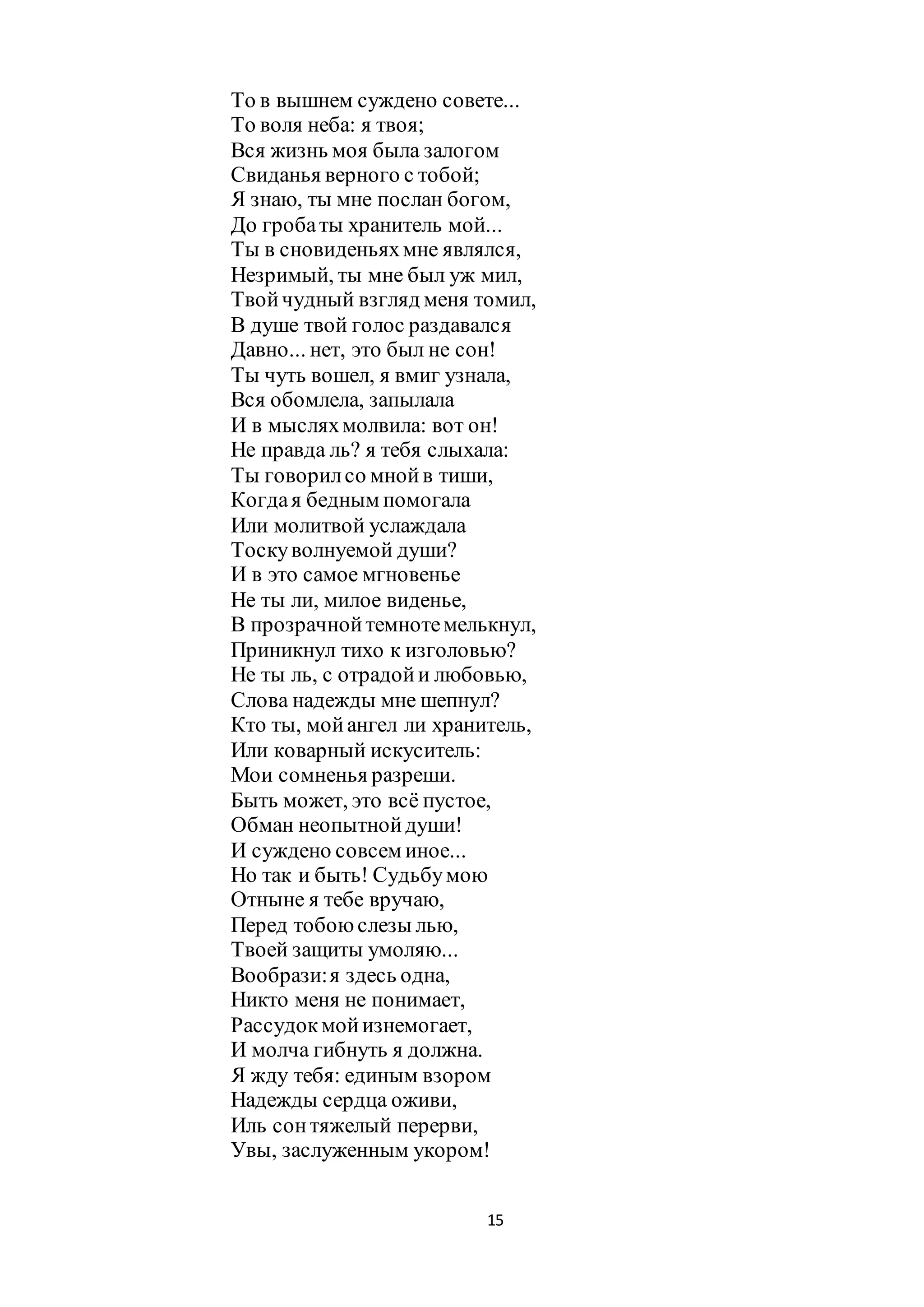 15
То в вышнем суждено совете...
То воля неба: я твоя;
Вся жизнь моя была залогом
Свиданья верного с тобой;
Я знаю, ты мне послан богом,
До гробаты хранитель мой...
Ты в сновиденьяхмне являлся,
Незримый, ты мне был уж мил,
Твойчудный взгляд меня томил,
В душе твой голос раздавался
Давно... нет, это был не сон!
Ты чуть вошел, я вмиг узнала,
Вся обомлела, запылала
И в мысляхмолвила: вот он!
Не правда ль? я тебя слыхала:
Ты говорилсо мнойв тиши,
Когдая бедным помогала
Или молитвой услаждала
Тоскуволнуемой души?
И в это самое мгновенье
Не ты ли, милое виденье,
В прозрачнойтемнотемелькнул,
Приникнул тихо к изголовью?
Не ты ль, с отрадойи любовью,
Слова надежды мне шепнул?
Кто ты, мойангел ли хранитель,
Или коварный искуситель:
Мои сомненья разреши.
Быть может, это всё пустое,
Обман неопытнойдуши!
И суждено совсем иное...
Но так и быть! Судьбумою
Отныне я тебе вручаю,
Перед тобоюслезы лью,
Твоей защиты умоляю...
Вообрази:я здесь одна,
Никто меня не понимает,
Рассудокмойизнемогает,
И молча гибнуть я должна.
Я жду тебя: единым взором
Надежды сердца оживи,
Иль сонтяжелый перерви,
Увы, заслуженным укором!
 