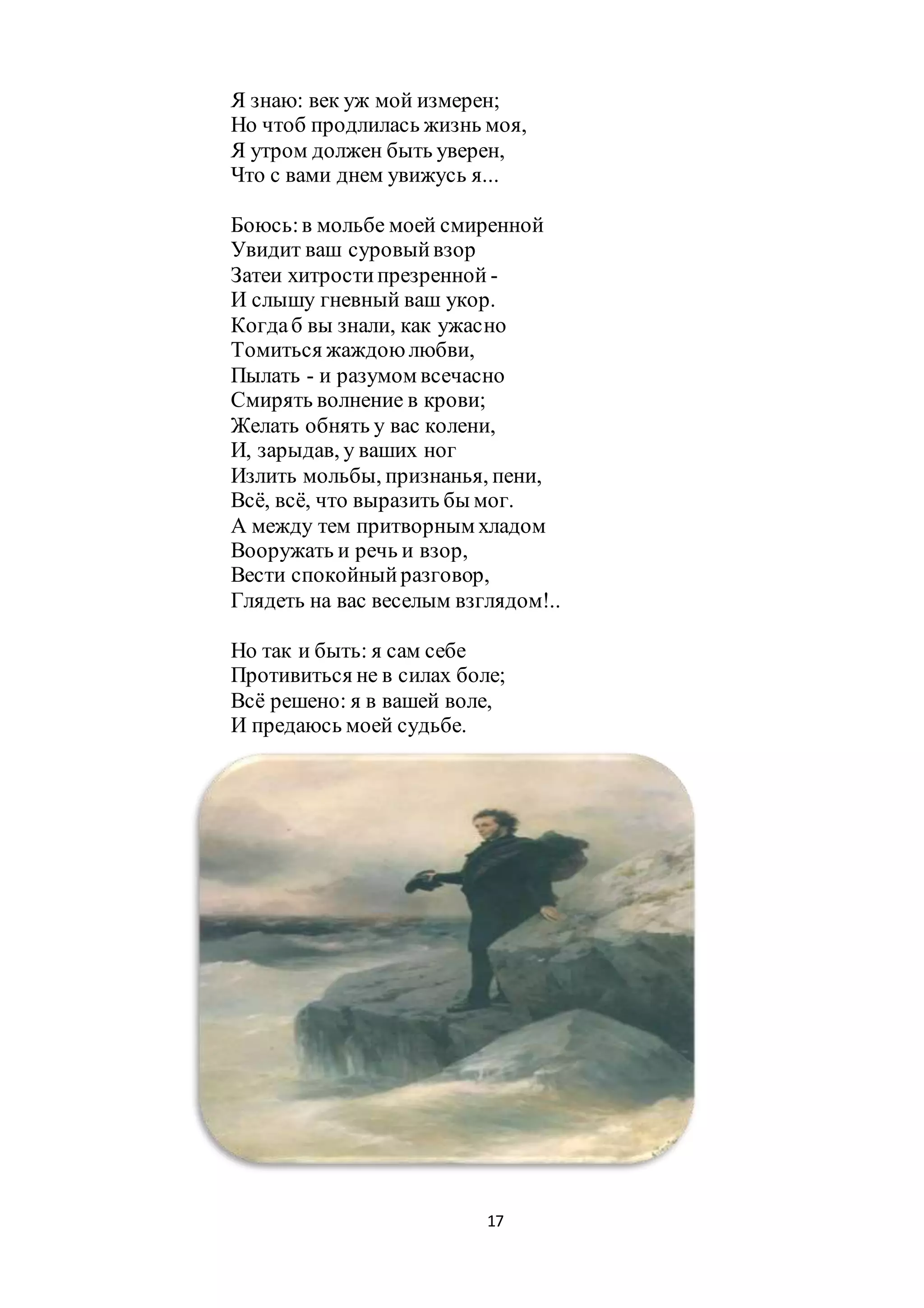 17
Я знаю: век уж мой измерен;
Но чтоб продлилась жизнь моя,
Я утром должен быть уверен,
Что с вами днем увижусь я...
Боюсь:в мольбе моей смиренной
Увидит ваш суровыйвзор
Затеи хитростипрезренной -
И слышу гневный ваш укор.
Когдаб вы знали, как ужасно
Томиться жаждою любви,
Пылать - и разумом всечасно
Смирять волнение в крови;
Желать обнять у вас колени,
И, зарыдав, у ваших ног
Излить мольбы, признанья, пени,
Всё, всё, что выразить бы мог.
А между тем притворным хладом
Вооружать и речь и взор,
Вести спокойныйразговор,
Глядеть на вас веселым взглядом!..
Но так и быть: я сам себе
Противиться не в силах боле;
Всё решено: я в вашей воле,
И предаюсь моей судьбе.
 